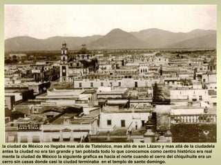 la ciudad de México no llegaba mas allá de Tlatelolco, mas allá de san Lázaro y mas allá de la ciudadela antes la ciudad no era tan grande y tan poblada todo lo que conocemos como centro histórico era real mente la ciudad de México la siguiente grafica es hacia el norte cuando el cerro del chiquihuite era un cerro sin casas donde casi la ciudad terminaba  en el templo de santo domingo.  