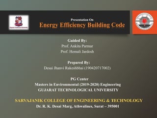Presentation On
Energy Efficiency Building Code
Guided By:
Prof. Ankita Parmar
Prof. Hemali Jardosh
Prepared By:
Desai Jhanvi Rakeshbhai (190420717002)
PG Center
Masters in Environmental (2019-2020) Engineering
GUJARAT TECHNOLOGICAL UNIVERSITY
SARVAJANIK COLLEGE OF ENGINEERING & TECHNOLOGY
Dr. R. K. Desai Marg, Athwalines, Surat – 395001
1
 