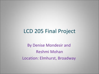 LCD 205 Final Project By Denise Mondesir and  Reshmi Mohan Location: Elmhurst, Broadway  