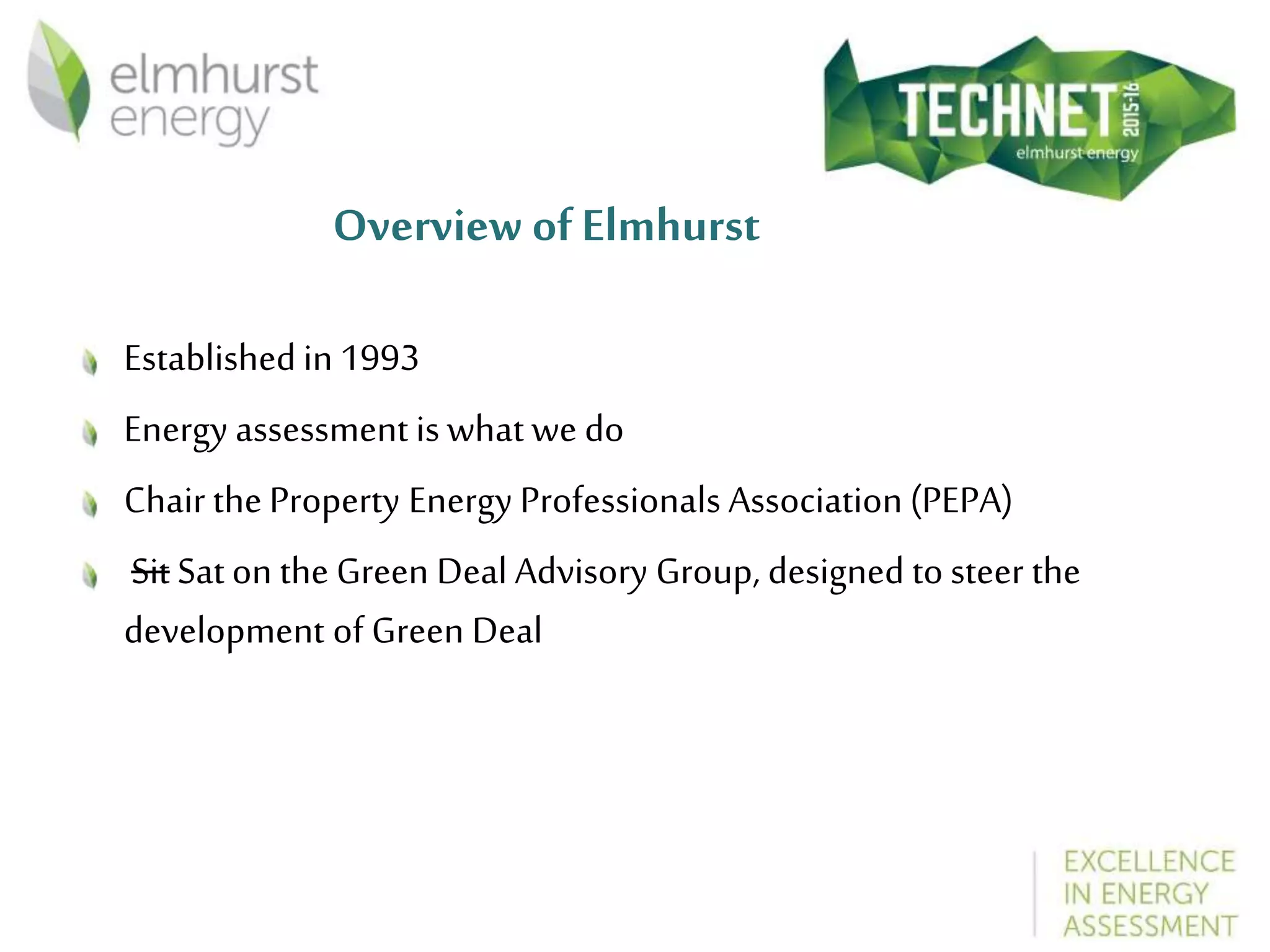 Overview of Elmhurst
Established in 1993
Energy assessment is what we do
Chair the Property Energy Professionals Association (PEPA)
Sit Sat on the Green Deal Advisory Group, designed to steer the
development of Green Deal
 