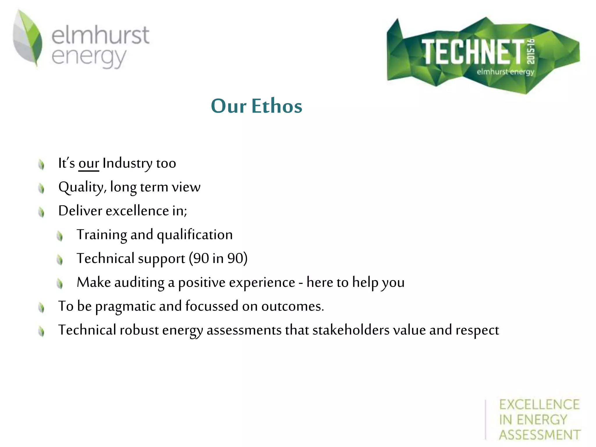 Our Ethos
It’s our Industry too
Quality, long term view
Deliver excellencein;
Training and qualification
Technical support (90 in 90)
Make auditing a positive experience - here to help you
To bepragmatic and focussed on outcomes.
Technical robust energyassessments that stakeholders value and respect
 