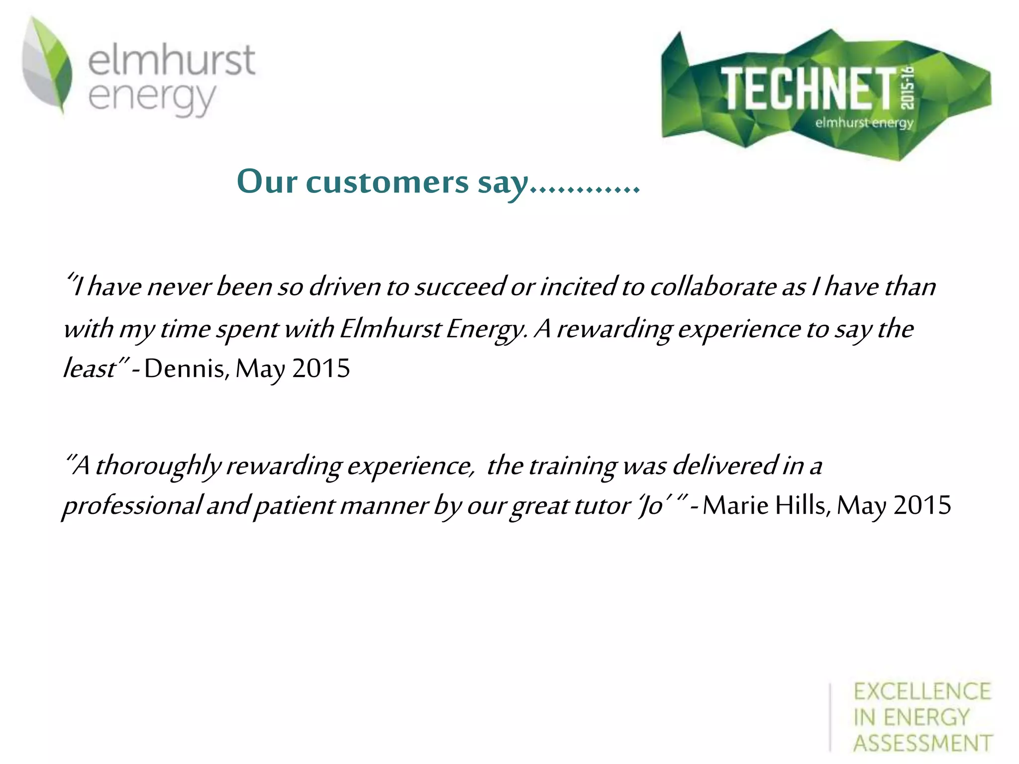 Our customers say…………
‘’IhaveneverbeensodriventosucceedorincitedtocollaborateasIhavethan
withmytimespentwithElmhurstEnergy.Arewardingexperiencetosaythe
least’’-Dennis,May2015
‘’Athoroughlyrewardingexperience, thetrainingwasdeliveredina
professionalandpatientmannerbyourgreattutor‘Jo’‘’-MarieHills,May2015
 