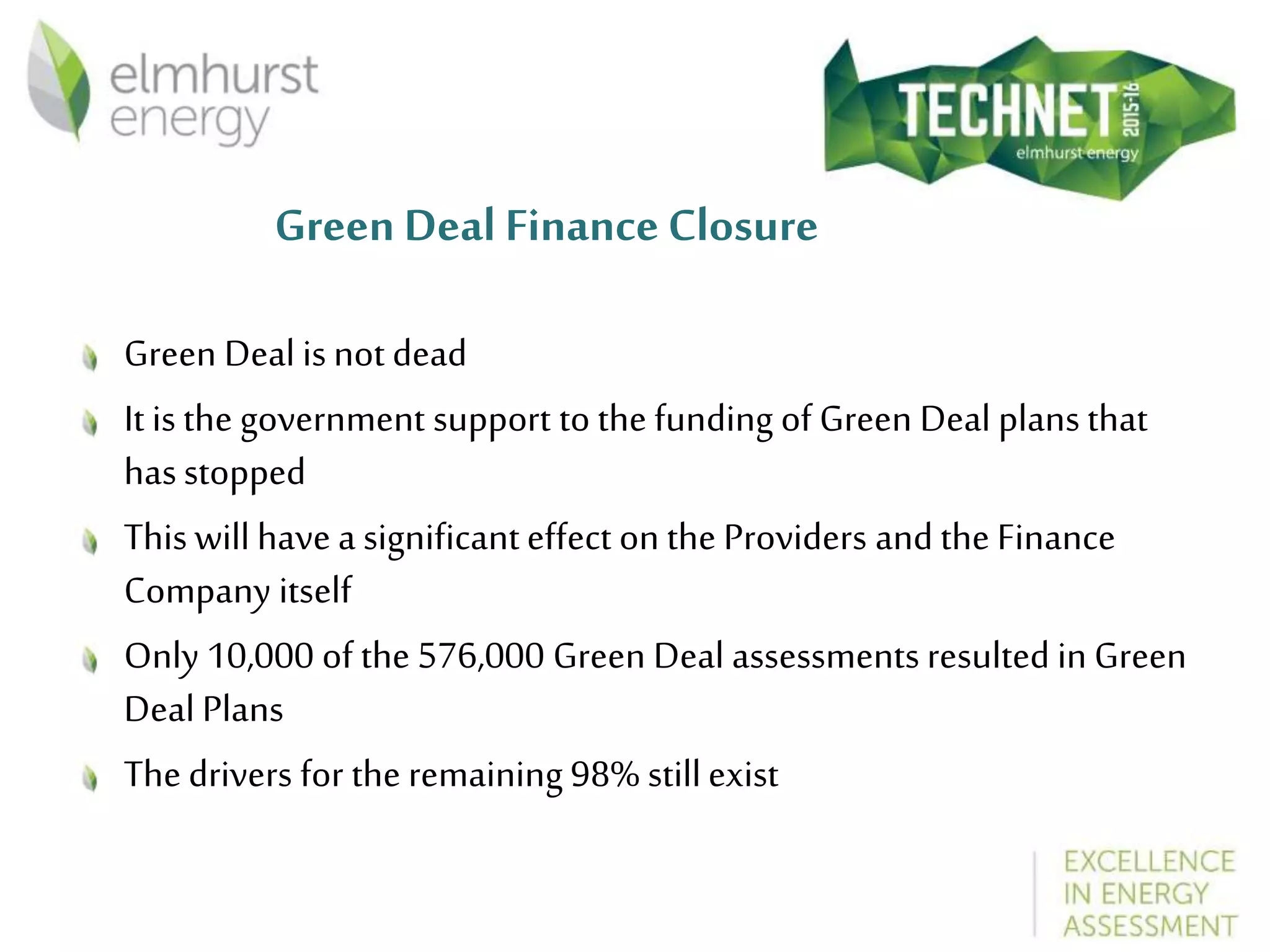 Green Deal Finance Closure
Green Deal is not dead
It is the government support to the funding of Green Deal plans that
hasstopped
This will have a significanteffect on the Providers and the Finance
Company itself
Only 10,000 of the 576,000 Green Deal assessments resulted in Green
Deal Plans
The drivers for the remaining 98% stillexist
 