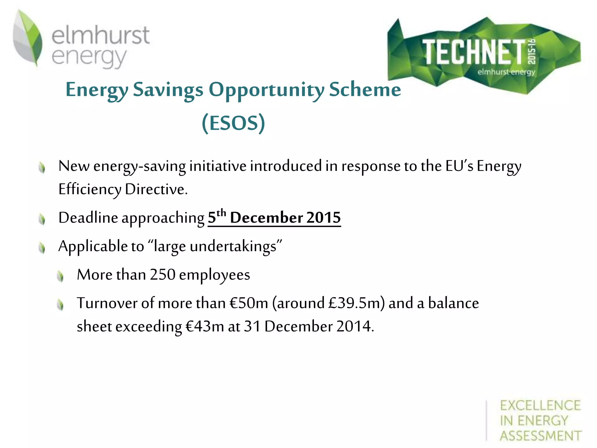 Energy Savings Opportunity Scheme
(ESOS)
Newenergy-savinginitiativeintroducedinresponsetotheEU’sEnergy
EfficiencyDirective.
Deadlineapproaching5th December2015
Applicableto“large undertakings”
Morethan250employees
Turnoverofmorethan€50m(around£39.5m)anda balance
sheetexceeding€43m at 31December2014.
 