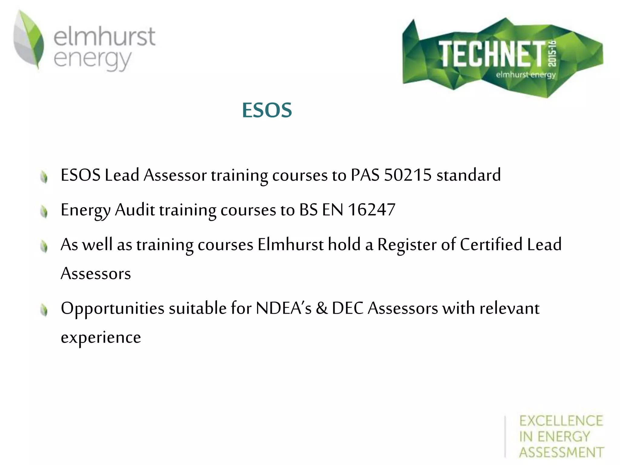 ESOS
ESOS Lead Assessor training courses to PAS 50215 standard
Energy Audit training courses to BS EN 16247
As well astraining courses Elmhurst hold aRegister of Certified Lead
Assessors
Opportunities suitable for NDEA’s & DEC Assessors with relevant
experience
 