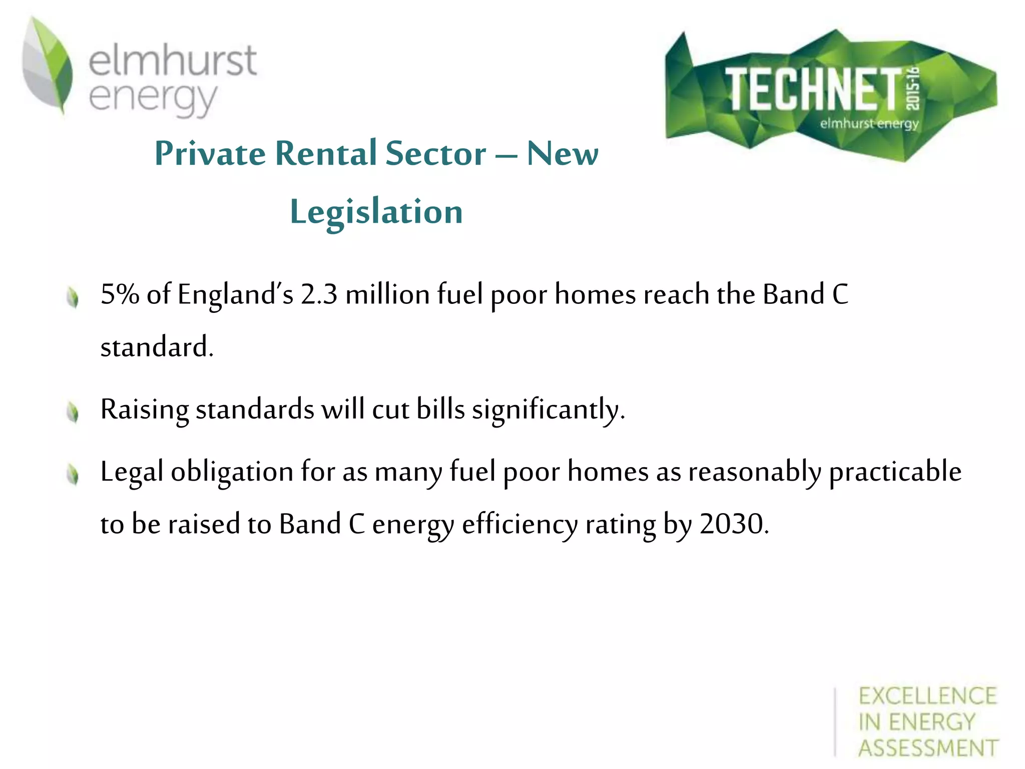 Private Rental Sector – New
Legislation
5% of England’s 2.3 million fuel poor homes reach the Band C
standard.
Raisingstandards will cut bills significantly.
Legal obligation for asmany fuel poor homes asreasonably practicable
to be raised to Band C energy efficiency rating by 2030.
 