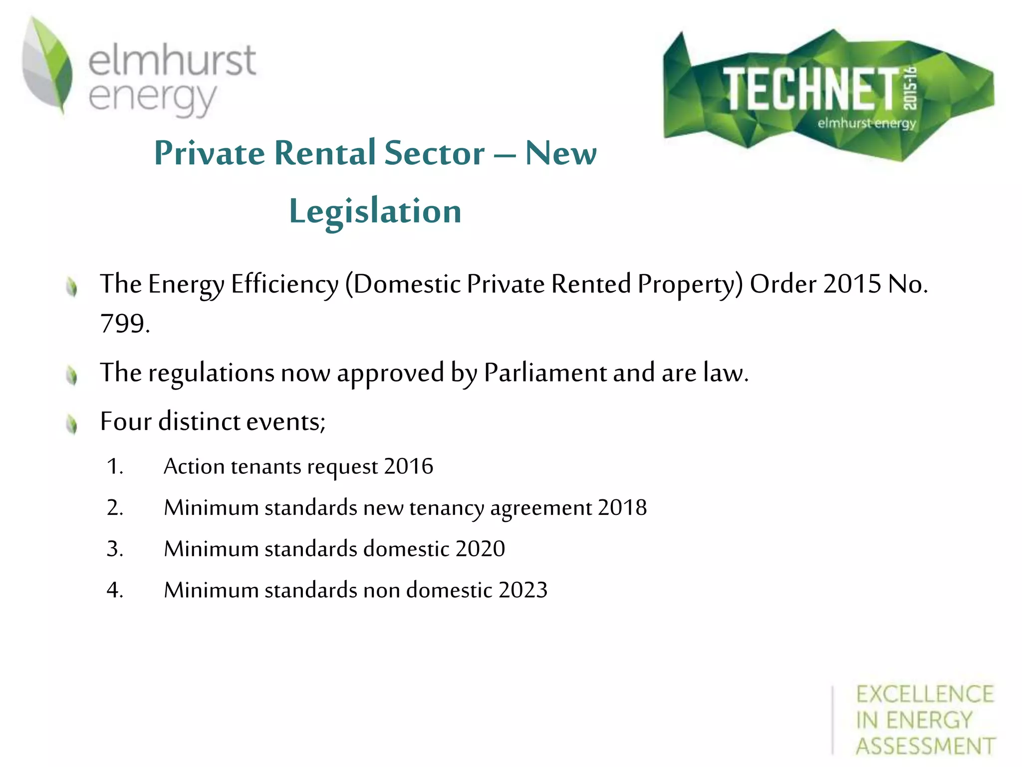 Private Rental Sector – New
Legislation
TheEnergyEfficiency(DomesticPrivateRentedProperty)Order2015No.
799.
Theregulationsnow approvedbyParliamentandarelaw.
Fourdistinctevents;
1. Action tenants request 2016
2. Minimum standards new tenancy agreement 2018
3. Minimum standards domestic 2020
4. Minimum standards non domestic 2023
 