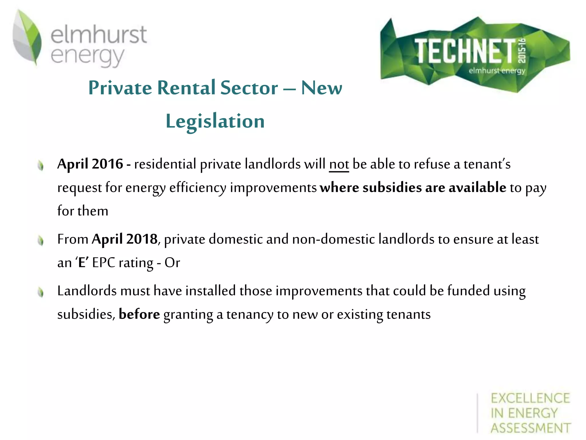 Private Rental Sector – New
Legislation
April 2016 - residential private landlords will not beable to refuse a tenant’s
request for energy efficiency improvementswhere subsidies areavailable to pay
for them
FromApril2018, private domestic and non-domestic landlords to ensure at least
an ‘E’ EPC rating - Or
Landlords must have installed those improvements that could be funded using
subsidies, beforegranting a tenancy to newor existing tenants
 