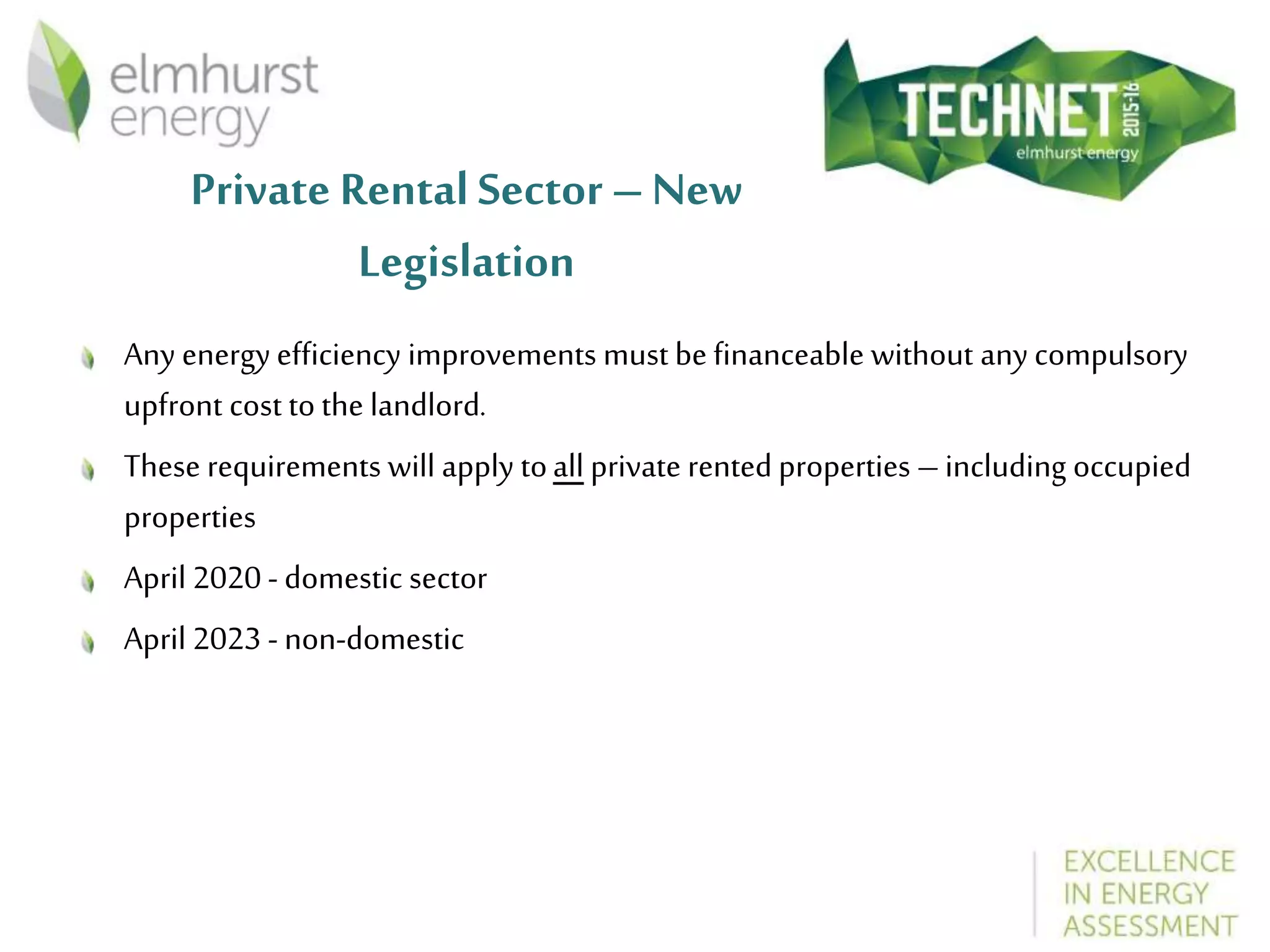 Private Rental Sector – New
Legislation
Any energyefficiency improvements must be financeable without any compulsory
upfront cost to the landlord.
These requirements will apply toall private rented properties –including occupied
properties
April 2020 - domestic sector
April 2023 - non-domestic
 