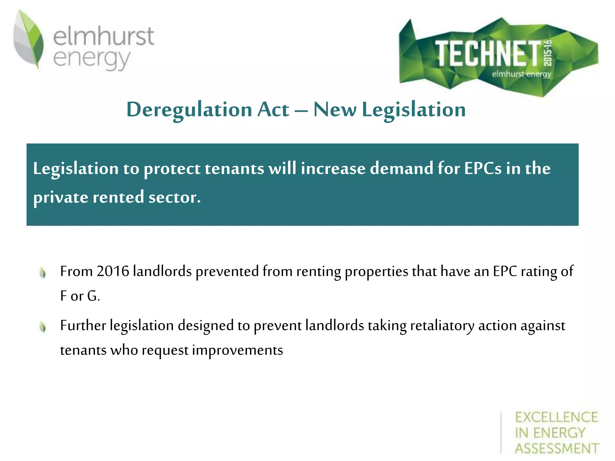 Deregulation Act – New Legislation
From 2016 landlords prevented from renting properties that have an EPC rating of
F or G.
Further legislation designed to prevent landlords taking retaliatory action against
tenants who request improvements
Legislation to protect tenants will increase demand for EPCs in the
private rented sector.
 