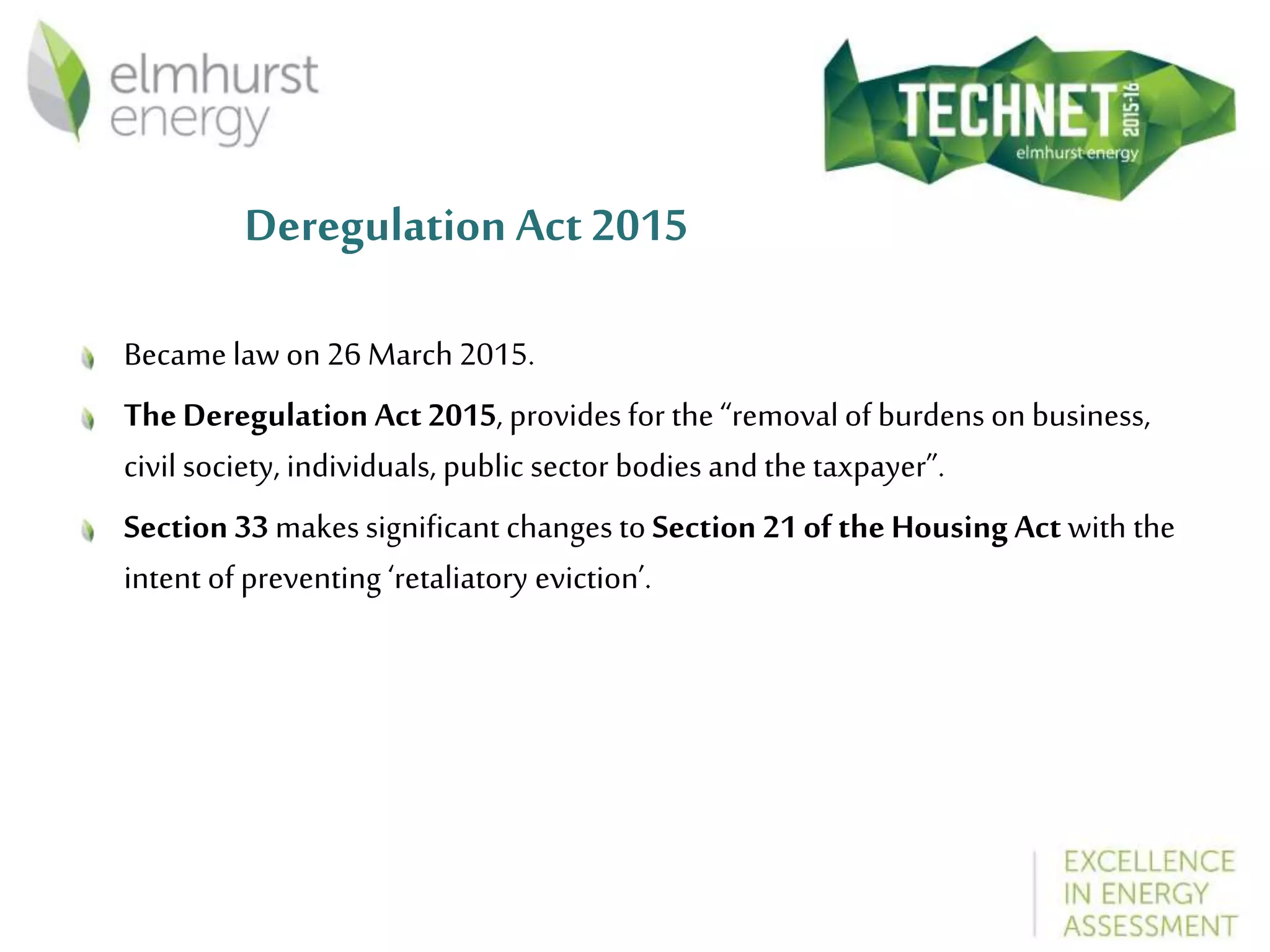 Deregulation Act 2015
Became law on 26 March 2015.
TheDeregulation Act 2015, provides for the “removal of burdens on business,
civil society, individuals, public sector bodies and the taxpayer”.
Section 33 makes significant changes to Section 21 of the Housing Act with the
intent of preventing ‘retaliatory eviction’.
 