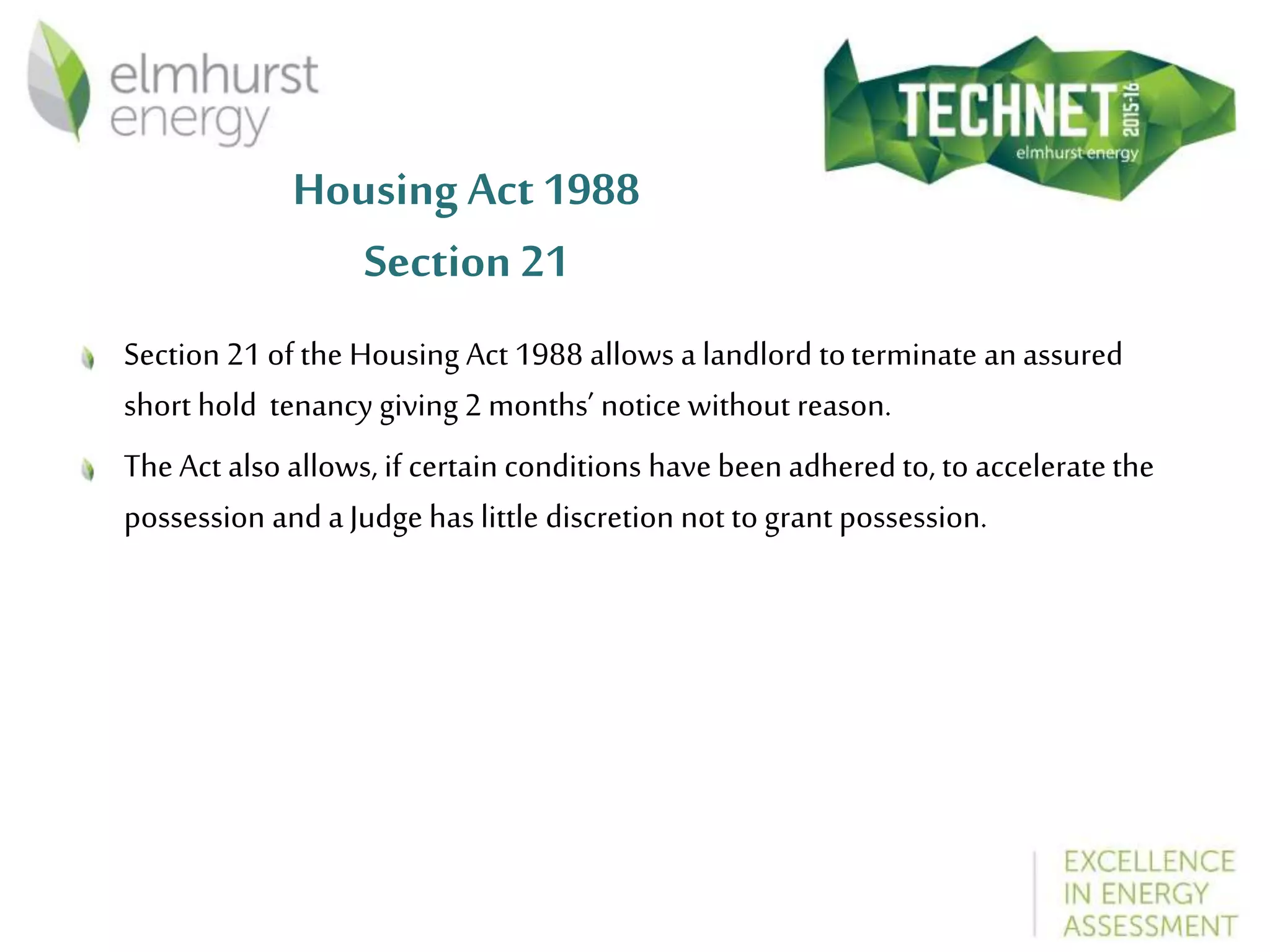 Housing Act1988
Section 21
Section 21 of the Housing Act 1988 allows a landlord toterminate an assured
short hold tenancy giving 2 months’ notice without reason.
The Act also allows, if certain conditions have been adhered to, to acceleratethe
possession and a Judge has little discretion not to grant possession.
 