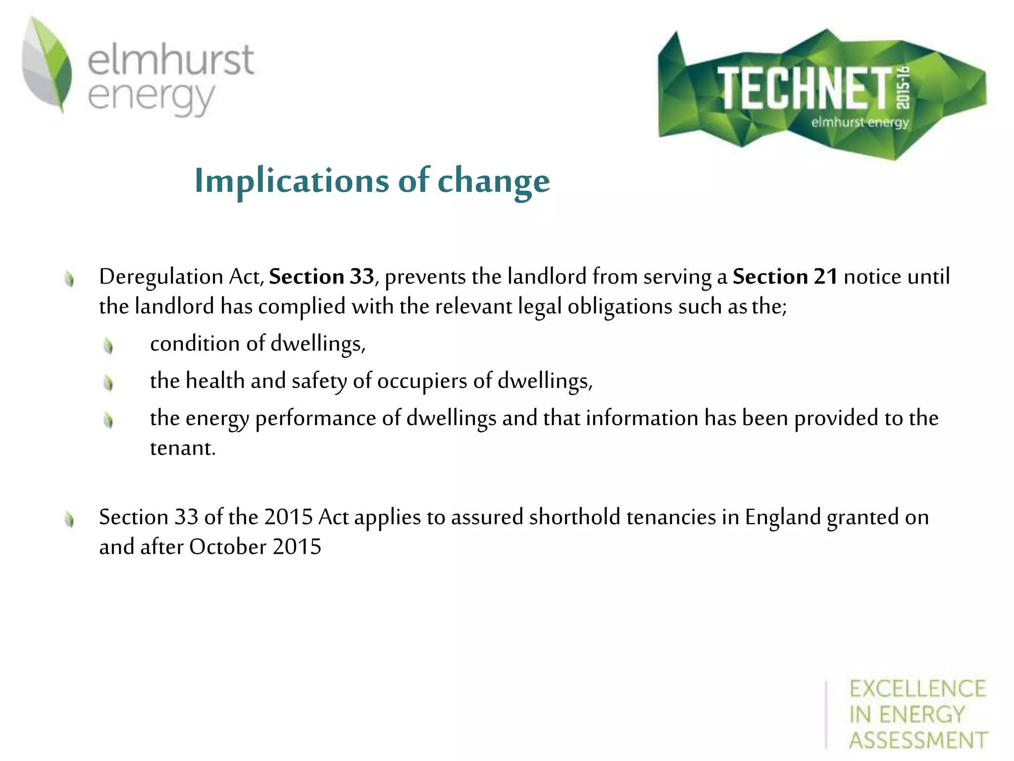 Implications of change
Deregulation Act, Section33, prevents the landlord from serving a Section21 notice until
the landlord has complied with the relevant legal obligations such asthe;
condition of dwellings,
the health and safety of occupiers of dwellings,
the energy performance of dwellings and that information has been provided to the
tenant.
Section 33 of the 2015 Act applies to assured shorthold tenancies in England granted on
and after October 2015
 