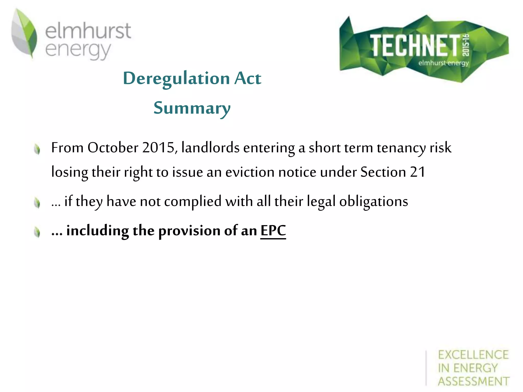 Deregulation Act
Summary
From October 2015, landlords entering a short term tenancy risk
losing their right to issue an eviction notice under Section 21
... if they have not complied with alltheir legal obligations
... including the provision of anEPC
 
