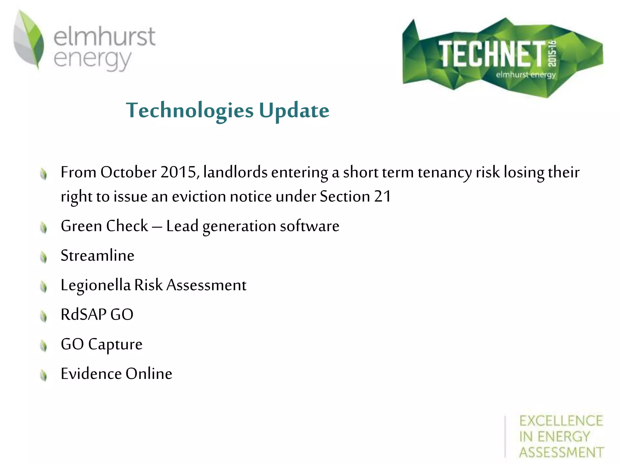 Technologies Update
FromOctober2015,landlordsentering ashortterm tenancyrisk losingtheir
right toissuean evictionnoticeunderSection21
Green Check–Leadgenerationsoftware
Streamline
LegionellaRiskAssessment
RdSAPGO
GO Capture
EvidenceOnline
 
