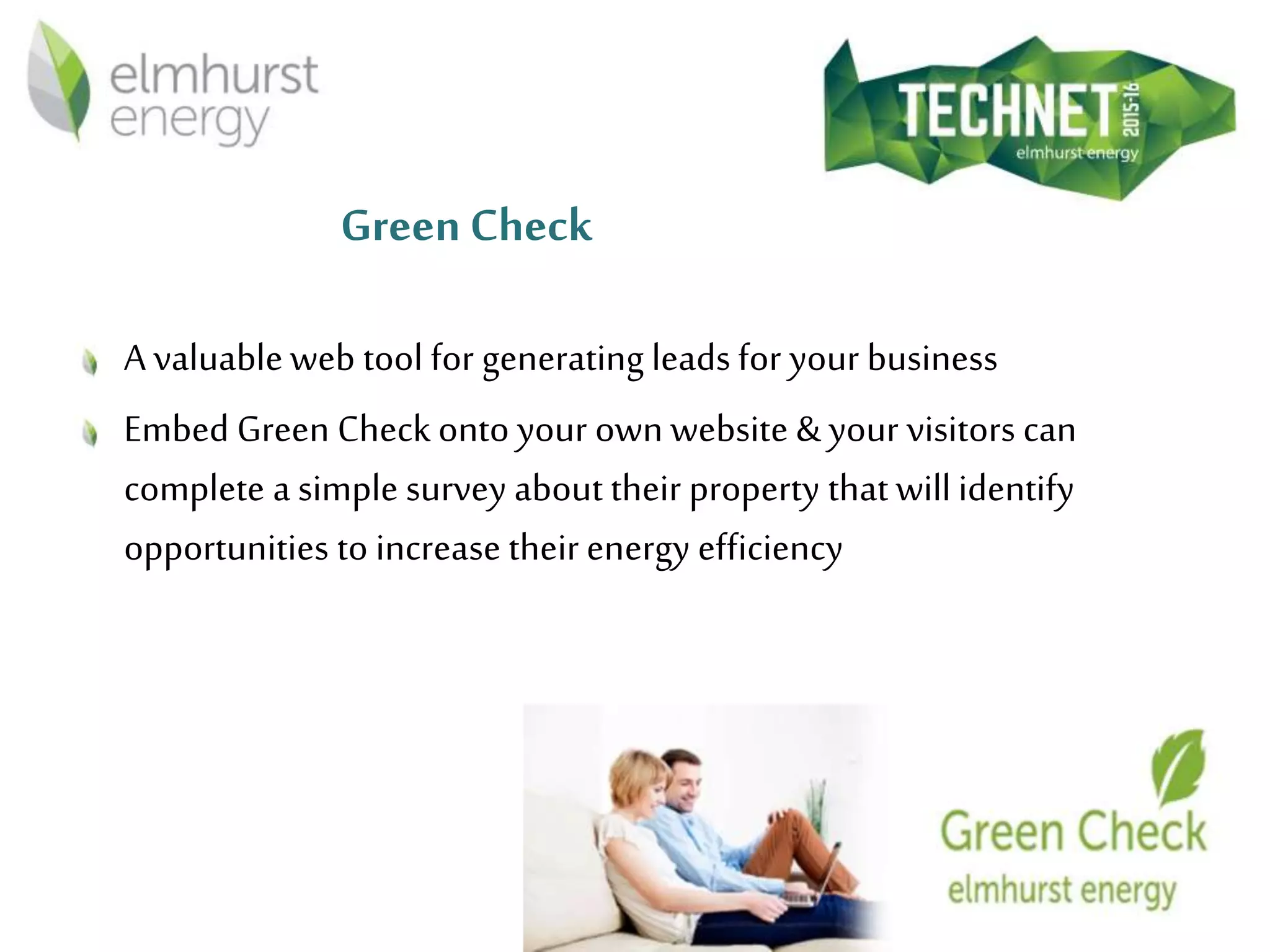 Green Check
A valuableweb tool for generating leads for your business
Embed Green Check onto your own website & your visitors can
complete a simple survey about their property that will identify
opportunities to increase their energy efficiency
 
