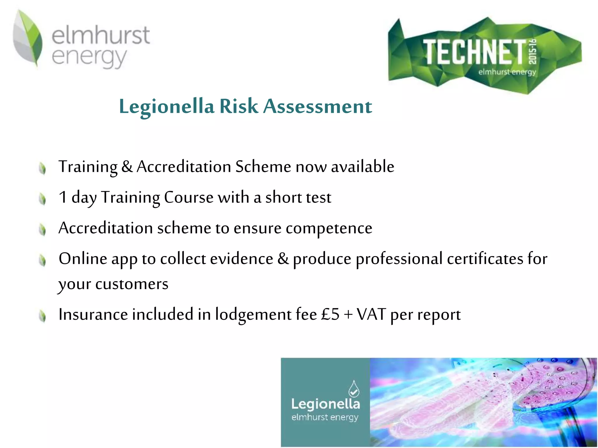 Legionella Risk Assessment
Training& Accreditation Scheme now available
1 day TrainingCourse with a short test
Accreditation scheme to ensure competence
Online app to collect evidence & produce professional certificates for
your customers
Insurance included in lodgement fee £5 + VAT per report
 