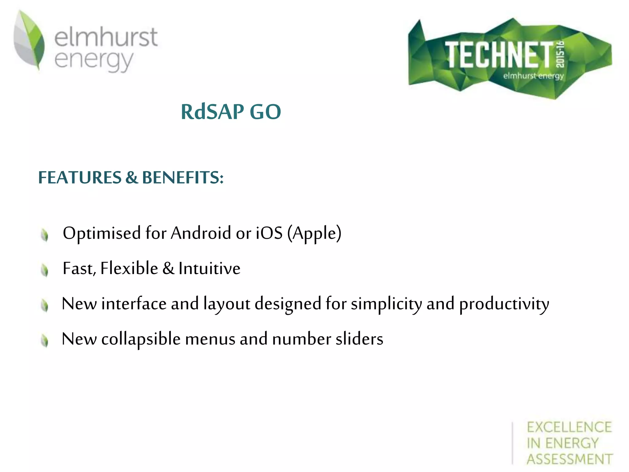 RdSAP GO
FEATURES & BENEFITS:
Optimised for Android or iOS (Apple)
Fast, Flexible & Intuitive
New interface and layout designedfor simplicity and productivity
New collapsible menus and number sliders
 