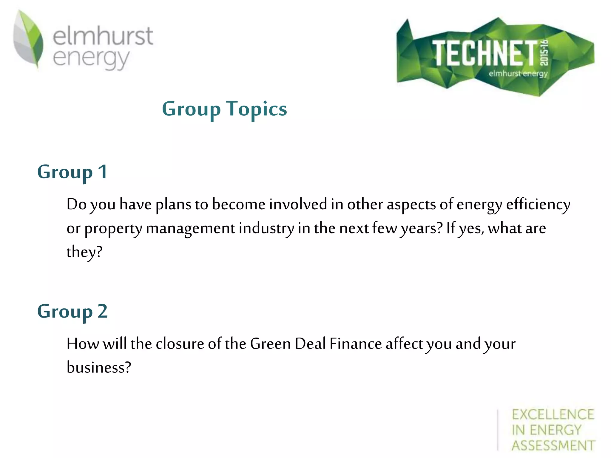 Group Topics
Group1
Doyouhaveplanstobecomeinvolvedinotheraspectsofenergy efficiency
or propertymanagementindustryinthenextfewyears?Ifyes,whatare
they?
Group2
HowwilltheclosureoftheGreen DealFinanceaffectyouandyour
business?
 