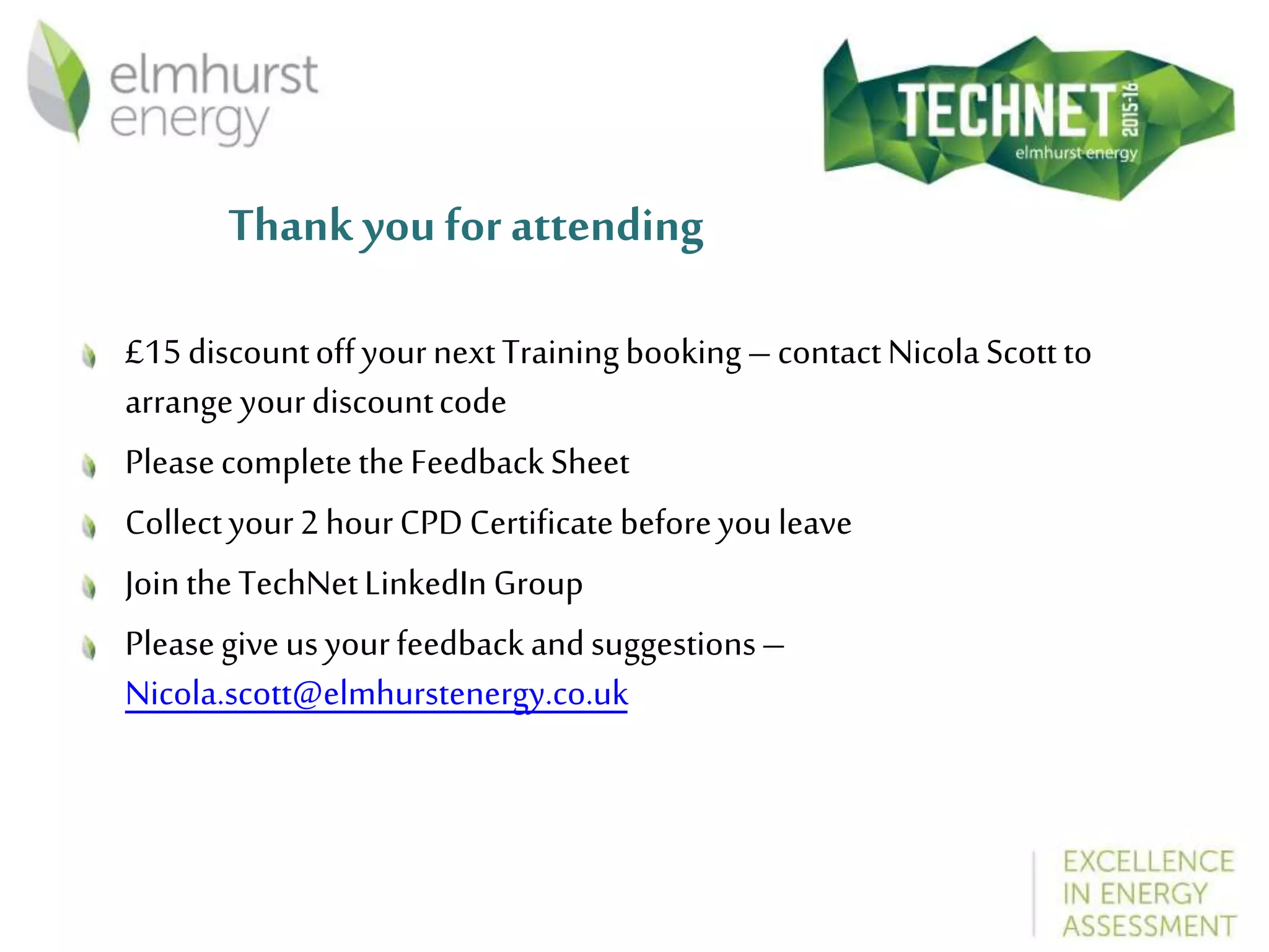 Thank you for attending
£15discountoffyournextTrainingbooking–contactNicolaScottto
arrange yourdiscountcode
PleasecompletetheFeedbackSheet
Collectyour2hourCPDCertificatebeforeyouleave
JointheTechNetLinkedInGroup
Pleasegiveusyourfeedbackandsuggestions–
Nicola.scott@elmhurstenergy.co.uk
 