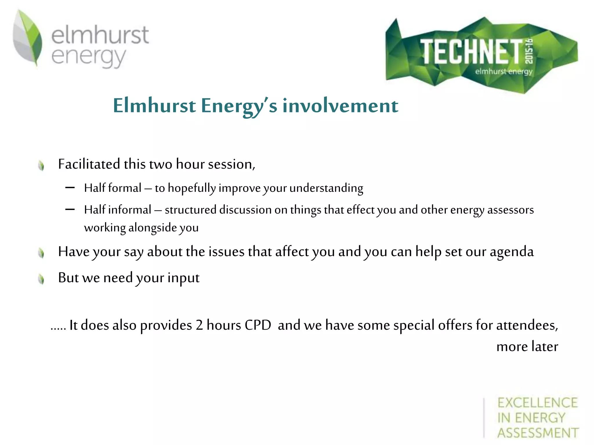 Elmhurst Energy’s involvement
Facilitated this two hour session,
– Half formal– tohopefullyimprove yourunderstanding
– Half informal– structureddiscussiononthingsthateffectyouandotherenergy assessors
workingalongsideyou
Haveyour say about the issues that affect you and you canhelp set our agenda
But weneed yourinput
.....Itdoes also provides 2 hours CPD and we havesome special offers for attendees,
more later
 