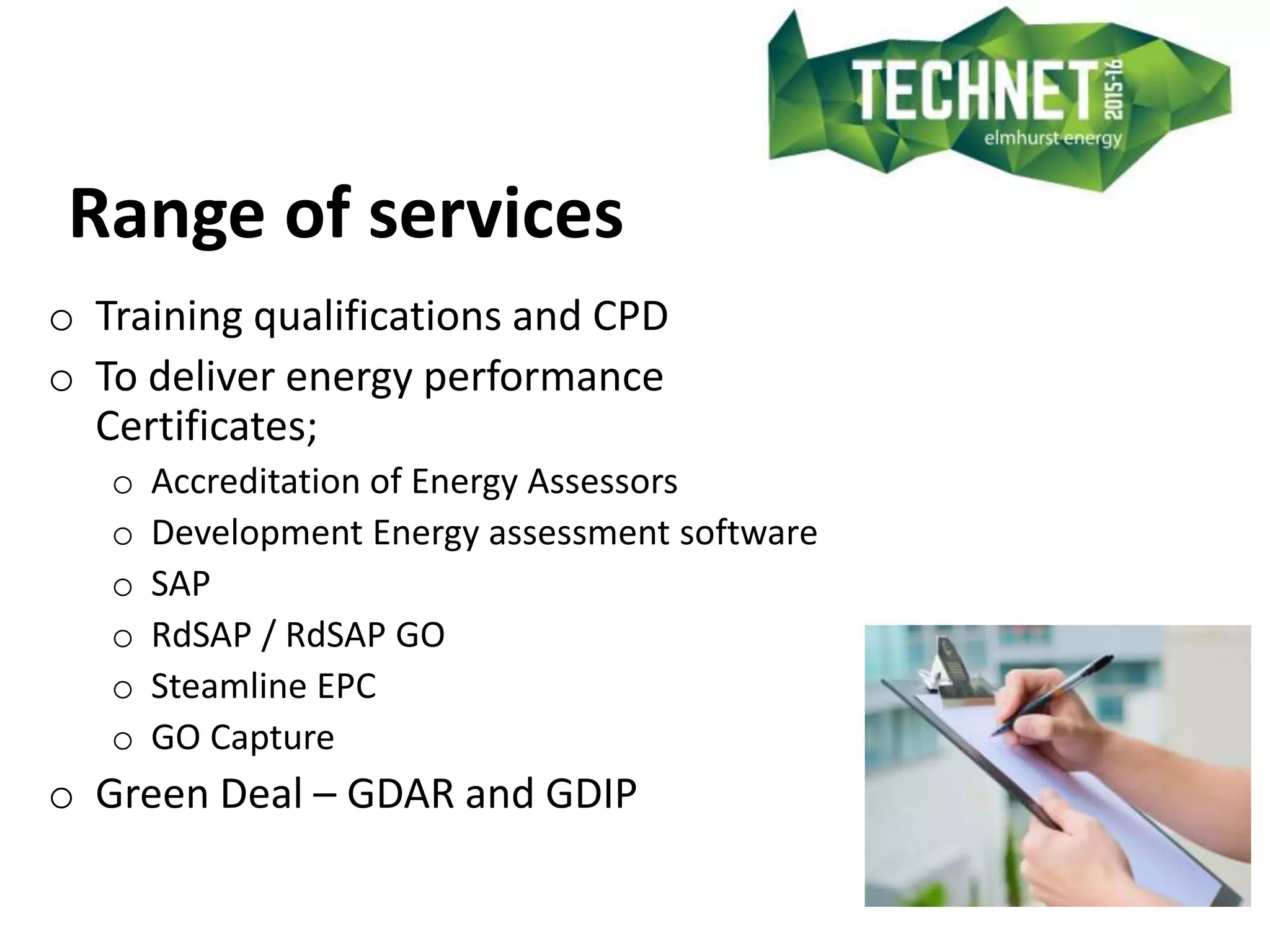 Range of services
o Training qualifications and CPD
o To deliver energy performance
Certificates;
o Accreditation of Energy Assessors
o Development Energy assessment software
o SAP
o RdSAP / RdSAP GO
o Steamline EPC
o GO Capture
o Green Deal – GDAR and GDIP
 