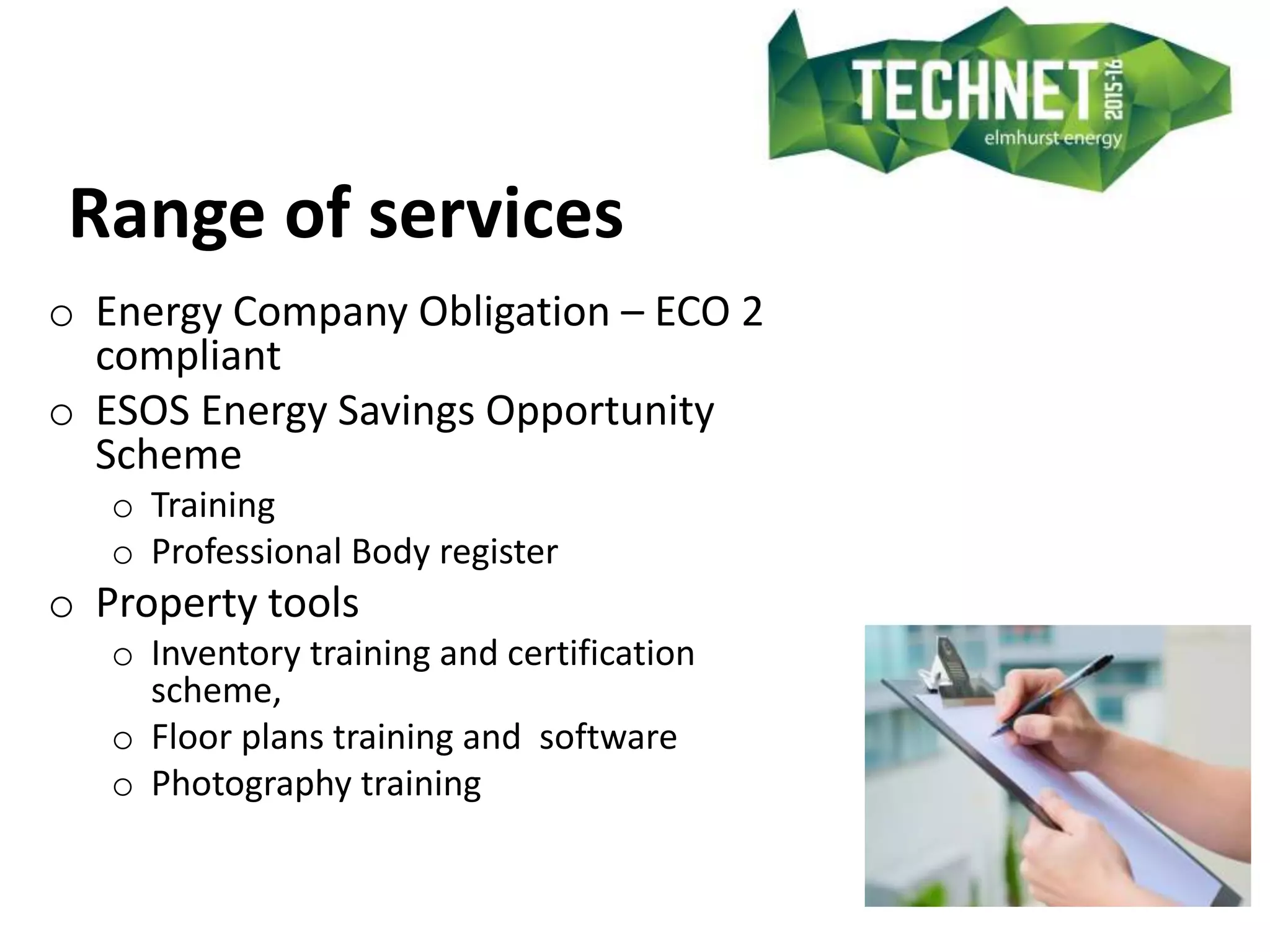 Range of services
o Energy Company Obligation – ECO 2
compliant
o ESOS Energy Savings Opportunity
Scheme
o Training
o Professional Body register
o Property tools
o Inventory training and certification
scheme,
o Floor plans training and software
o Photography training
 
