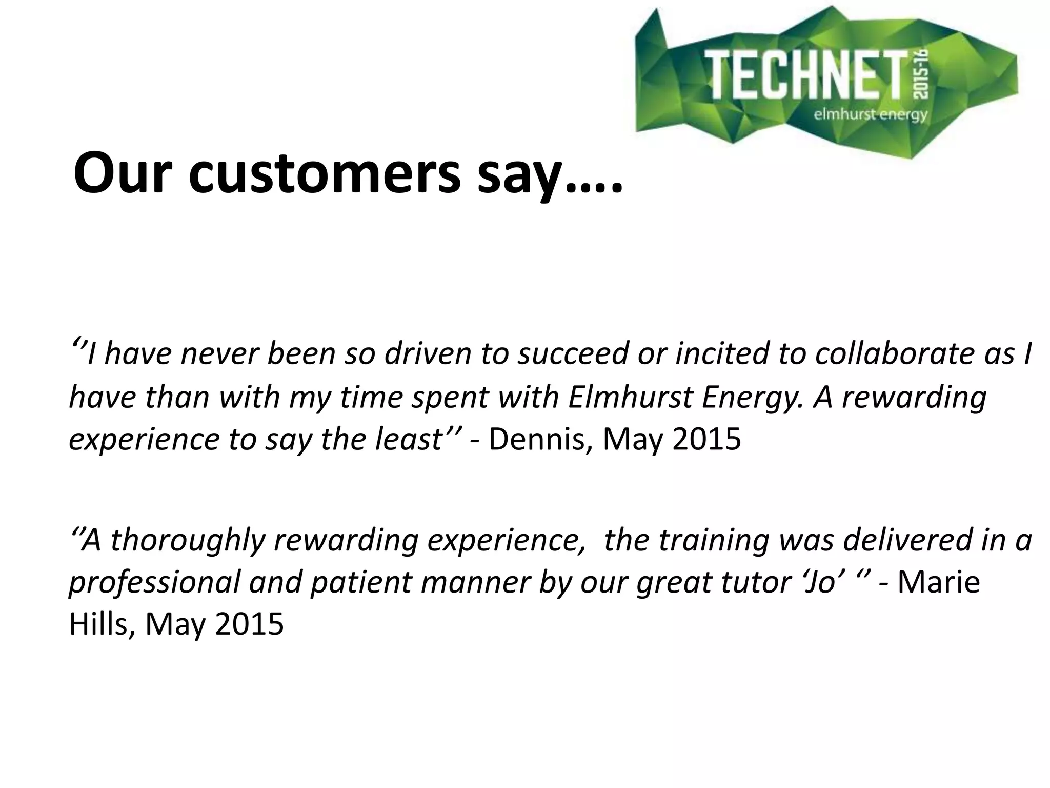 Our customers say….
‘’I have never been so driven to succeed or incited to collaborate as I
have than with my time spent with Elmhurst Energy. A rewarding
experience to say the least’’ - Dennis, May 2015
‘’A thoroughly rewarding experience, the training was delivered in a
professional and patient manner by our great tutor ‘Jo’ ‘’ - Marie
Hills, May 2015
 