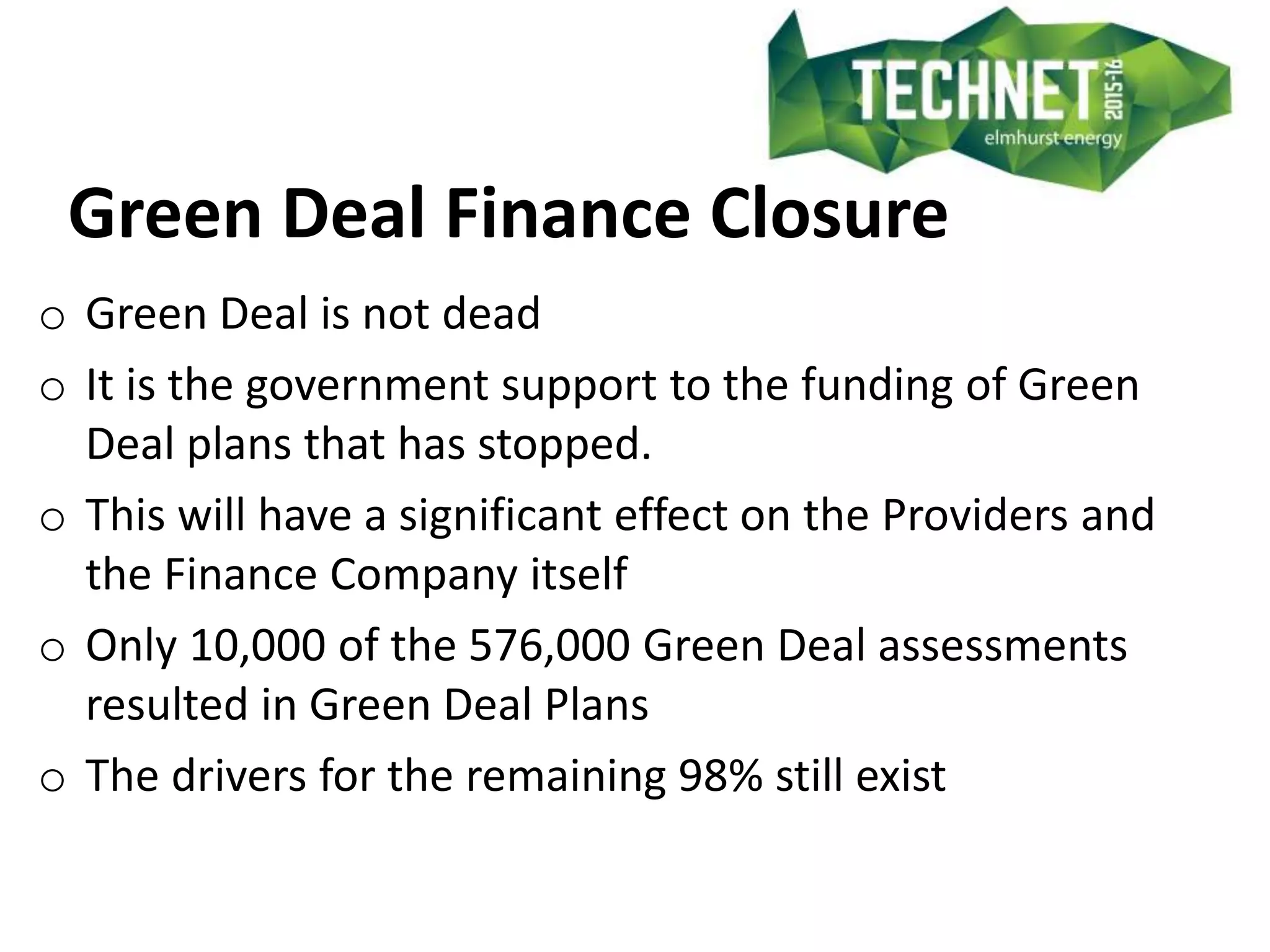 Green Deal Finance Closure
o Green Deal is not dead
o It is the government support to the funding of Green
Deal plans that has stopped.
o This will have a significant effect on the Providers and
the Finance Company itself
o Only 10,000 of the 576,000 Green Deal assessments
resulted in Green Deal Plans
o The drivers for the remaining 98% still exist
 