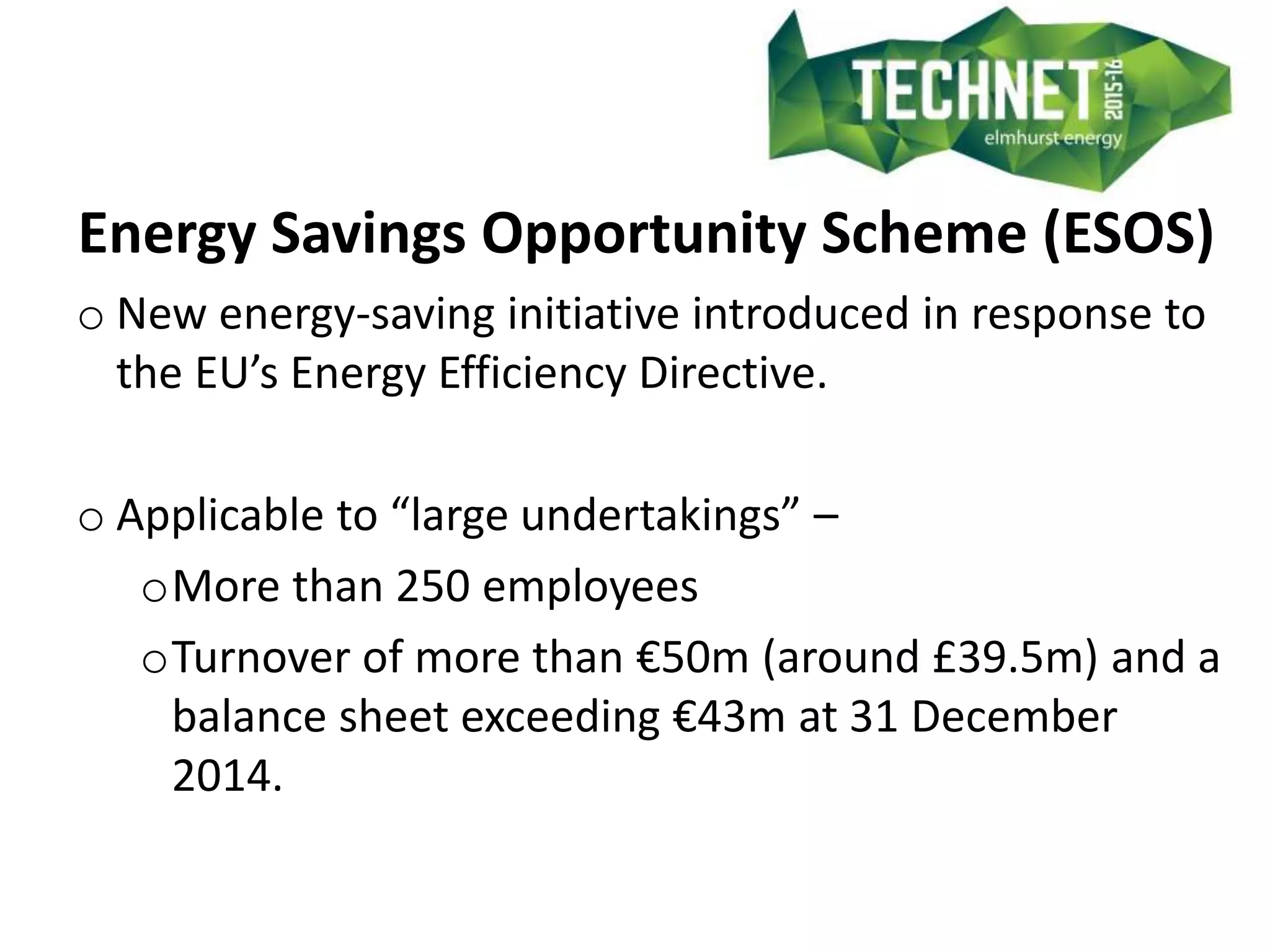 Energy Savings Opportunity Scheme (ESOS)
o New energy-saving initiative introduced in response to
the EU’s Energy Efficiency Directive.
o Applicable to “large undertakings” –
oMore than 250 employees
oTurnover of more than €50m (around £39.5m) and a
balance sheet exceeding €43m at 31 December
2014.
 