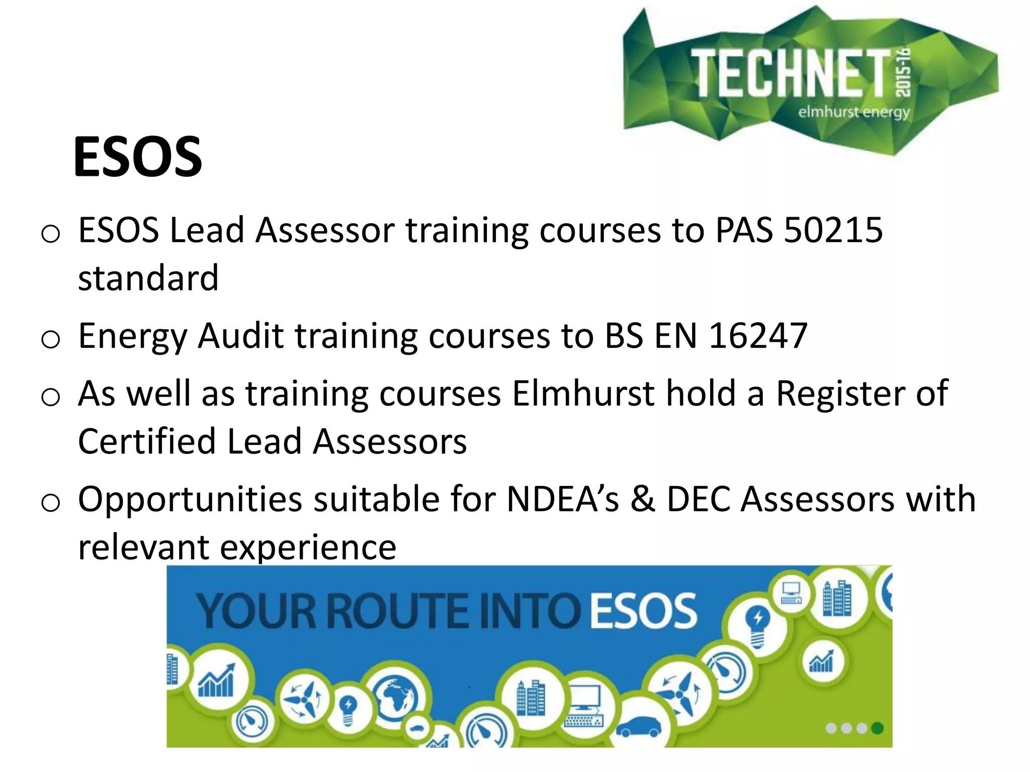 ESOS
o ESOS Lead Assessor training courses to PAS 50215
standard
o Energy Audit training courses to BS EN 16247
o As well as training courses Elmhurst hold a Register of
Certified Lead Assessors
o Opportunities suitable for NDEA’s & DEC Assessors with
relevant experience
 