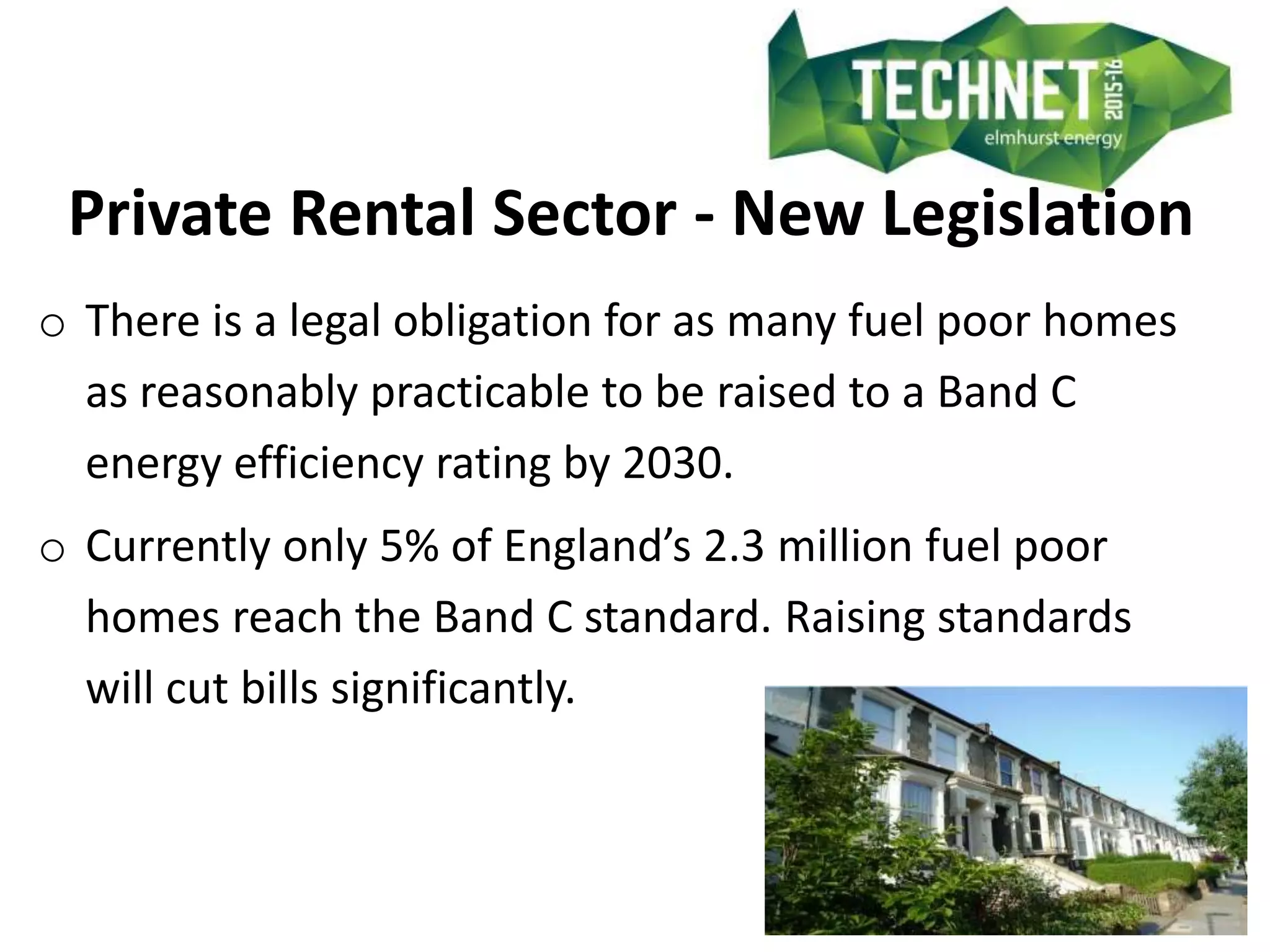Private Rental Sector - New Legislation
o There is a legal obligation for as many fuel poor homes
as reasonably practicable to be raised to a Band C
energy efficiency rating by 2030.
o Currently only 5% of England’s 2.3 million fuel poor
homes reach the Band C standard. Raising standards
will cut bills significantly.
 