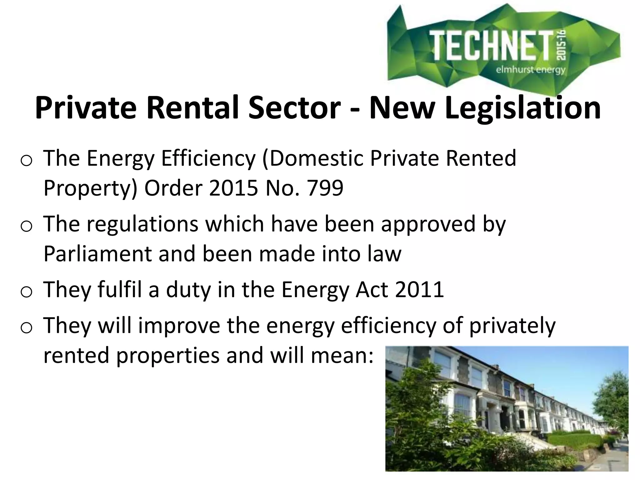 Private Rental Sector - New Legislation
o The Energy Efficiency (Domestic Private Rented
Property) Order 2015 No. 799
o The regulations which have been approved by
Parliament and been made into law
o They fulfil a duty in the Energy Act 2011
o They will improve the energy efficiency of privately
rented properties and will mean:
 