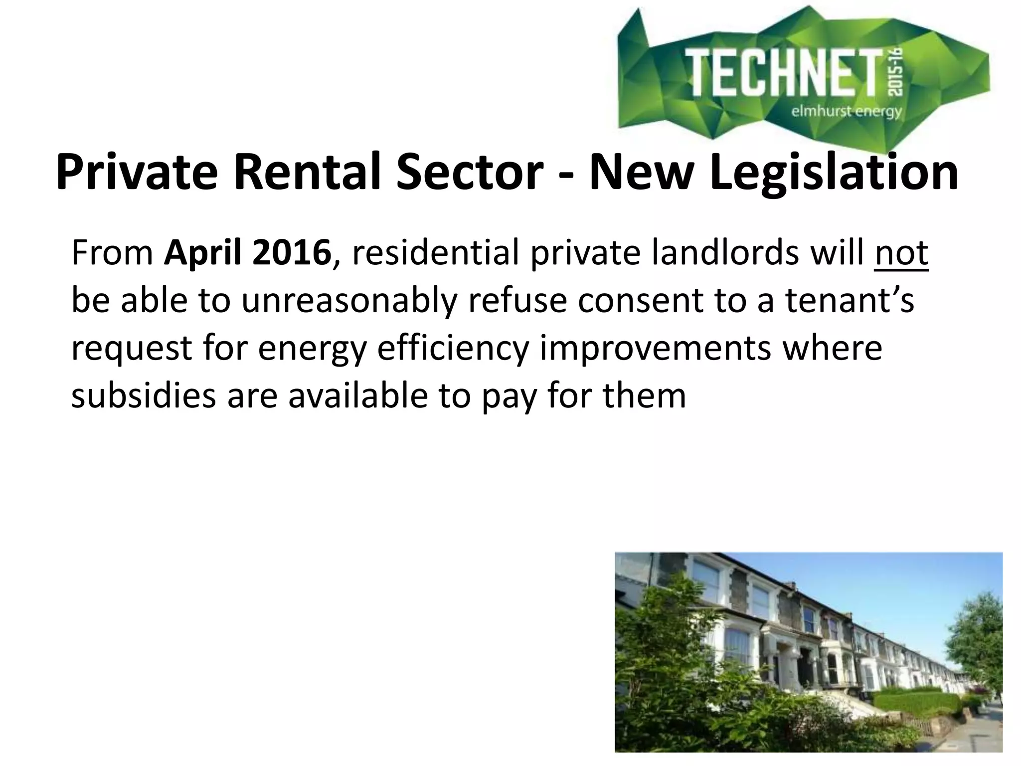 Private Rental Sector - New Legislation
From April 2016, residential private landlords will not
be able to unreasonably refuse consent to a tenant’s
request for energy efficiency improvements where
subsidies are available to pay for them
 