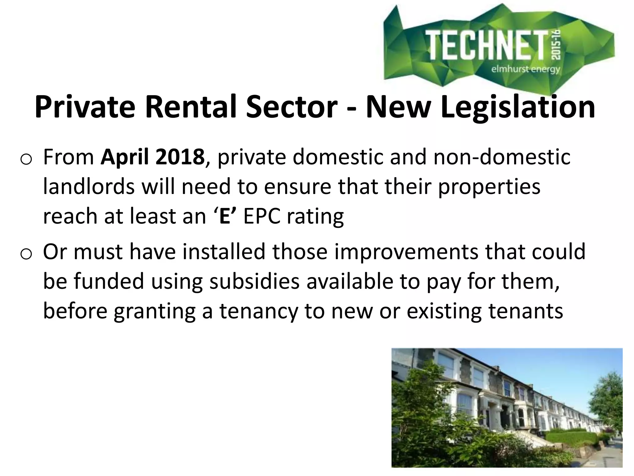 Private Rental Sector - New Legislation
o From April 2018, private domestic and non-domestic
landlords will need to ensure that their properties
reach at least an ‘E’ EPC rating
o Or must have installed those improvements that could
be funded using subsidies available to pay for them,
before granting a tenancy to new or existing tenants
 