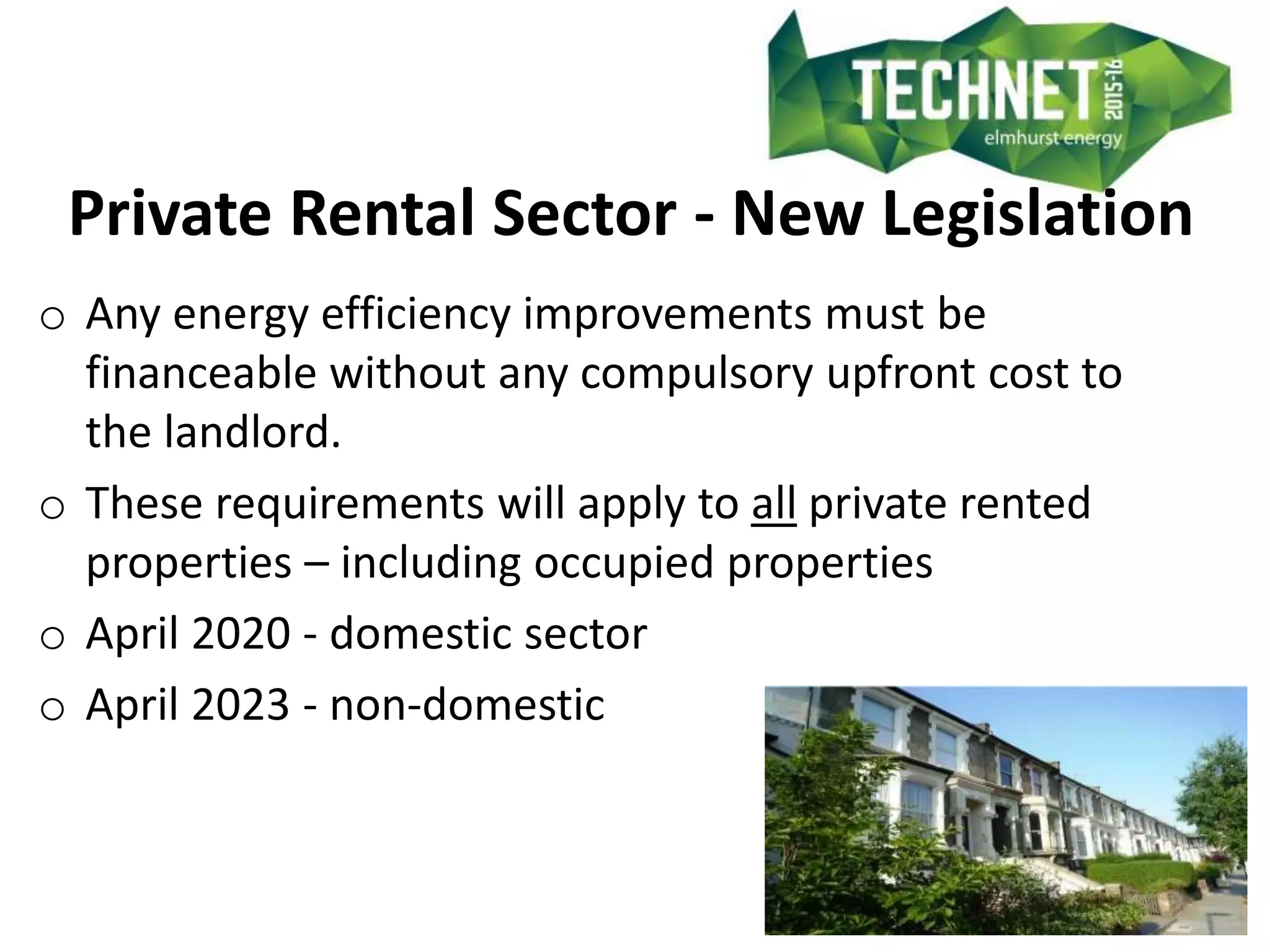 Private Rental Sector - New Legislation
o Any energy efficiency improvements must be
financeable without any compulsory upfront cost to
the landlord.
o These requirements will apply to all private rented
properties – including occupied properties
o April 2020 - domestic sector
o April 2023 - non-domestic
 