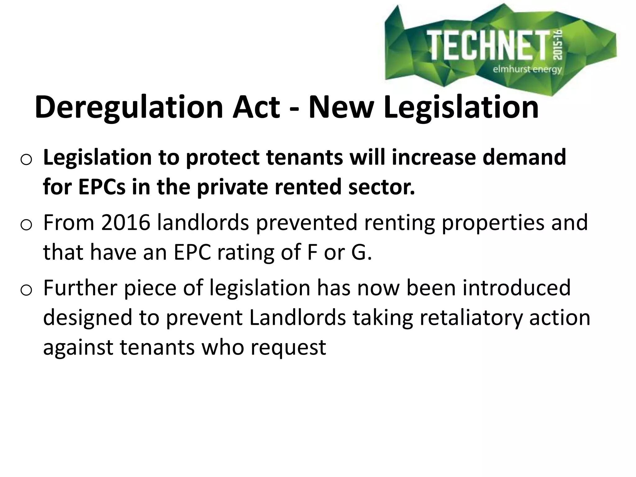 Deregulation Act - New Legislation
o Legislation to protect tenants will increase demand
for EPCs in the private rented sector.
o From 2016 landlords prevented renting properties and
that have an EPC rating of F or G.
o Further piece of legislation has now been introduced
designed to prevent Landlords taking retaliatory action
against tenants who request
 