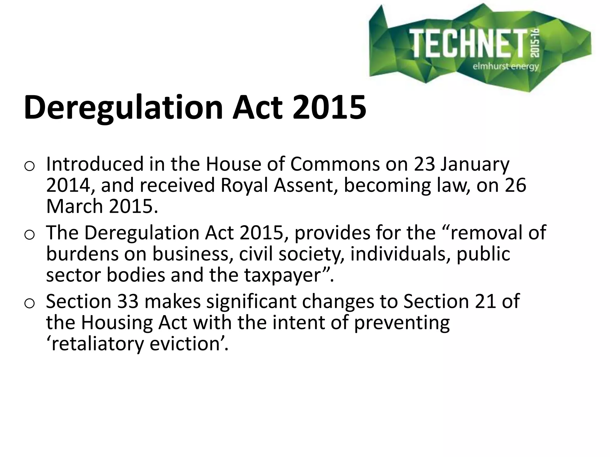 Deregulation Act 2015
o Introduced in the House of Commons on 23 January
2014, and received Royal Assent, becoming law, on 26
March 2015.
o The Deregulation Act 2015, provides for the “removal of
burdens on business, civil society, individuals, public
sector bodies and the taxpayer”.
o Section 33 makes significant changes to Section 21 of
the Housing Act with the intent of preventing
‘retaliatory eviction’.
 
