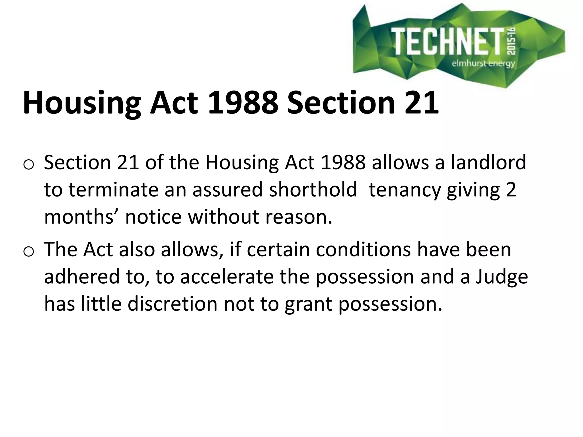 Housing Act 1988 Section 21
o Section 21 of the Housing Act 1988 allows a landlord
to terminate an assured shorthold tenancy giving 2
months’ notice without reason.
o The Act also allows, if certain conditions have been
adhered to, to accelerate the possession and a Judge
has little discretion not to grant possession.
 
