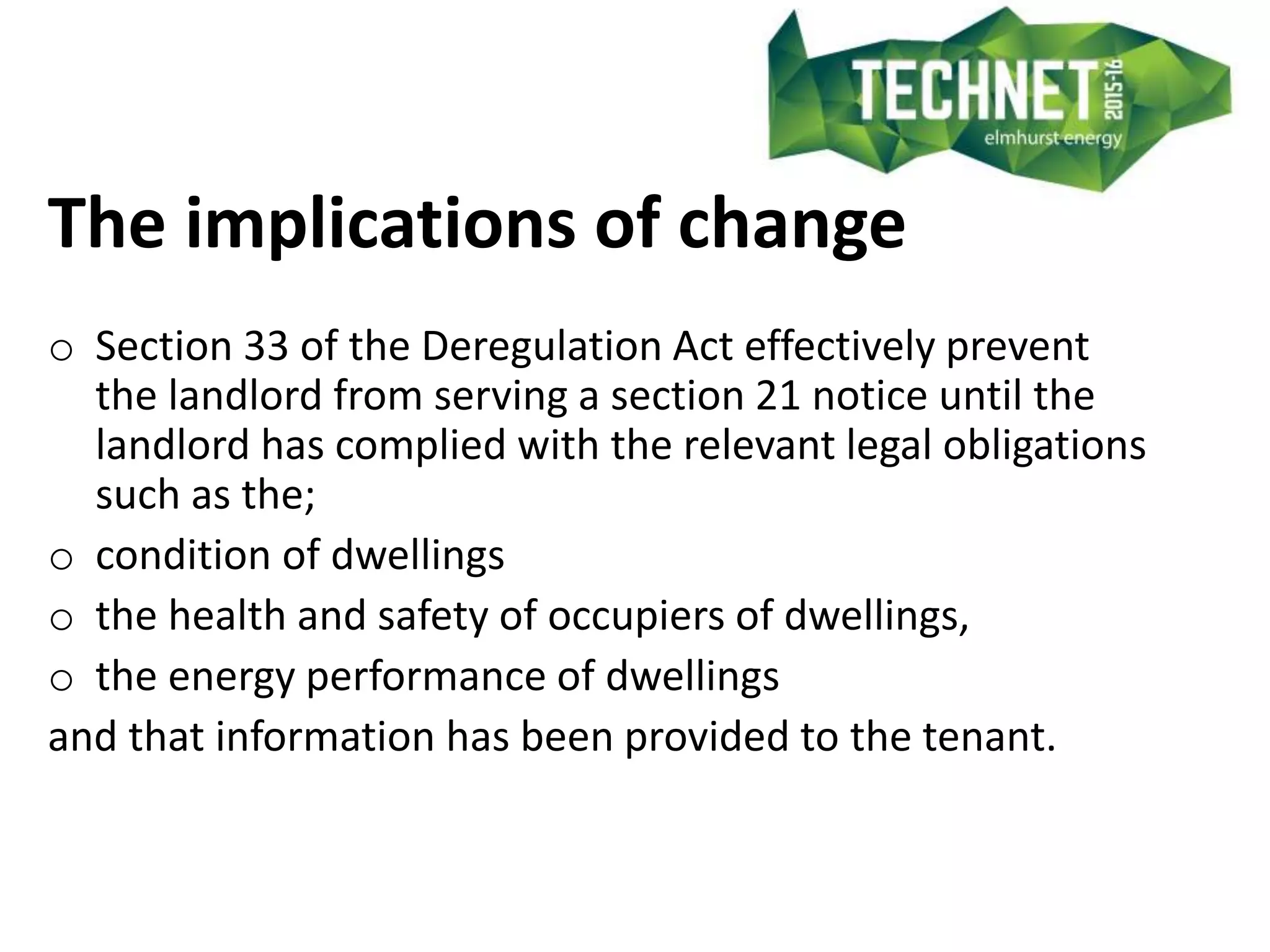 The implications of change
o Section 33 of the Deregulation Act effectively prevent
the landlord from serving a section 21 notice until the
landlord has complied with the relevant legal obligations
such as the;
o condition of dwellings
o the health and safety of occupiers of dwellings,
o the energy performance of dwellings
and that information has been provided to the tenant.
 