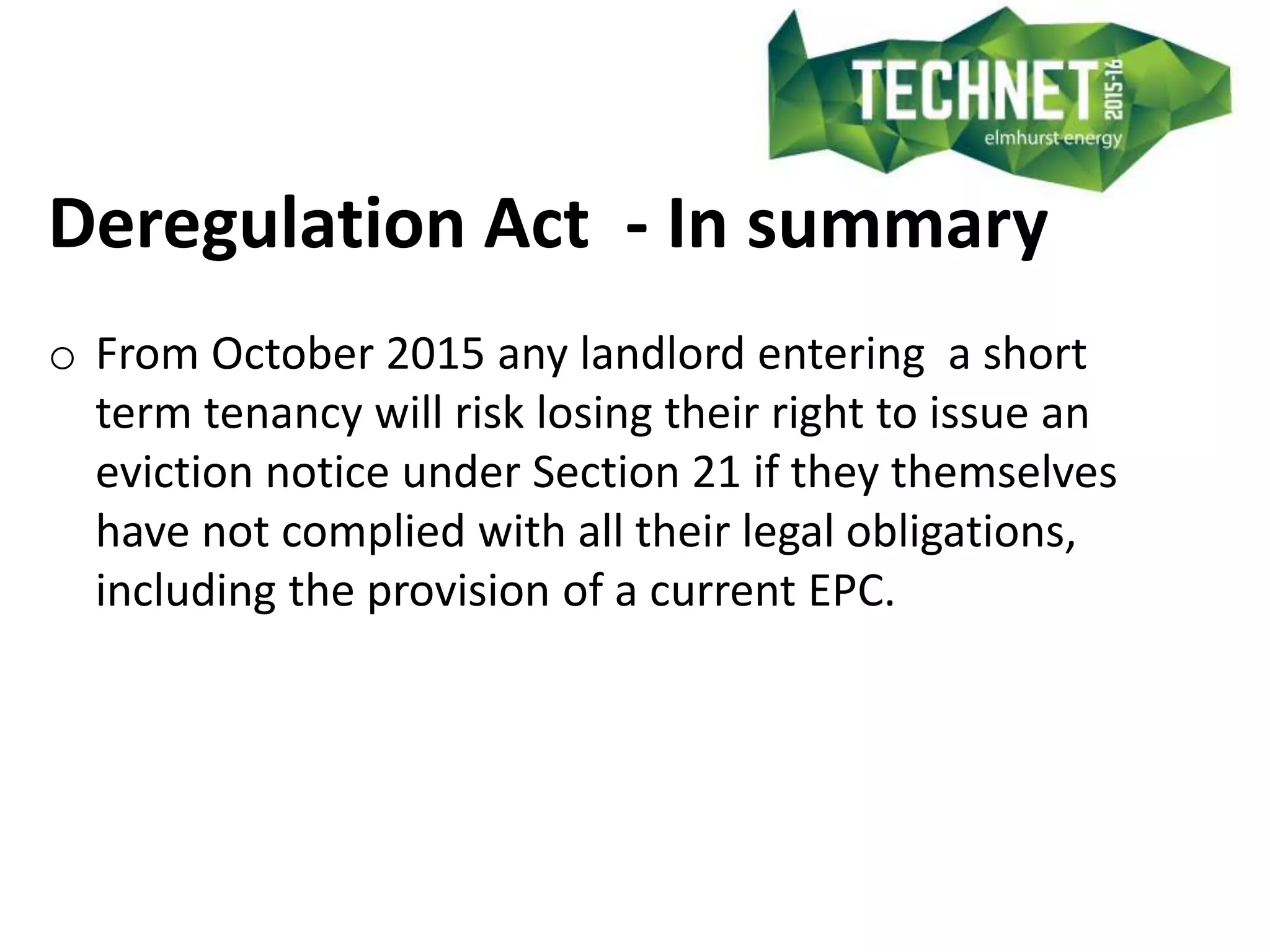 Deregulation Act - In summary
o From October 2015 any landlord entering a short
term tenancy will risk losing their right to issue an
eviction notice under Section 21 if they themselves
have not complied with all their legal obligations,
including the provision of a current EPC.
 
