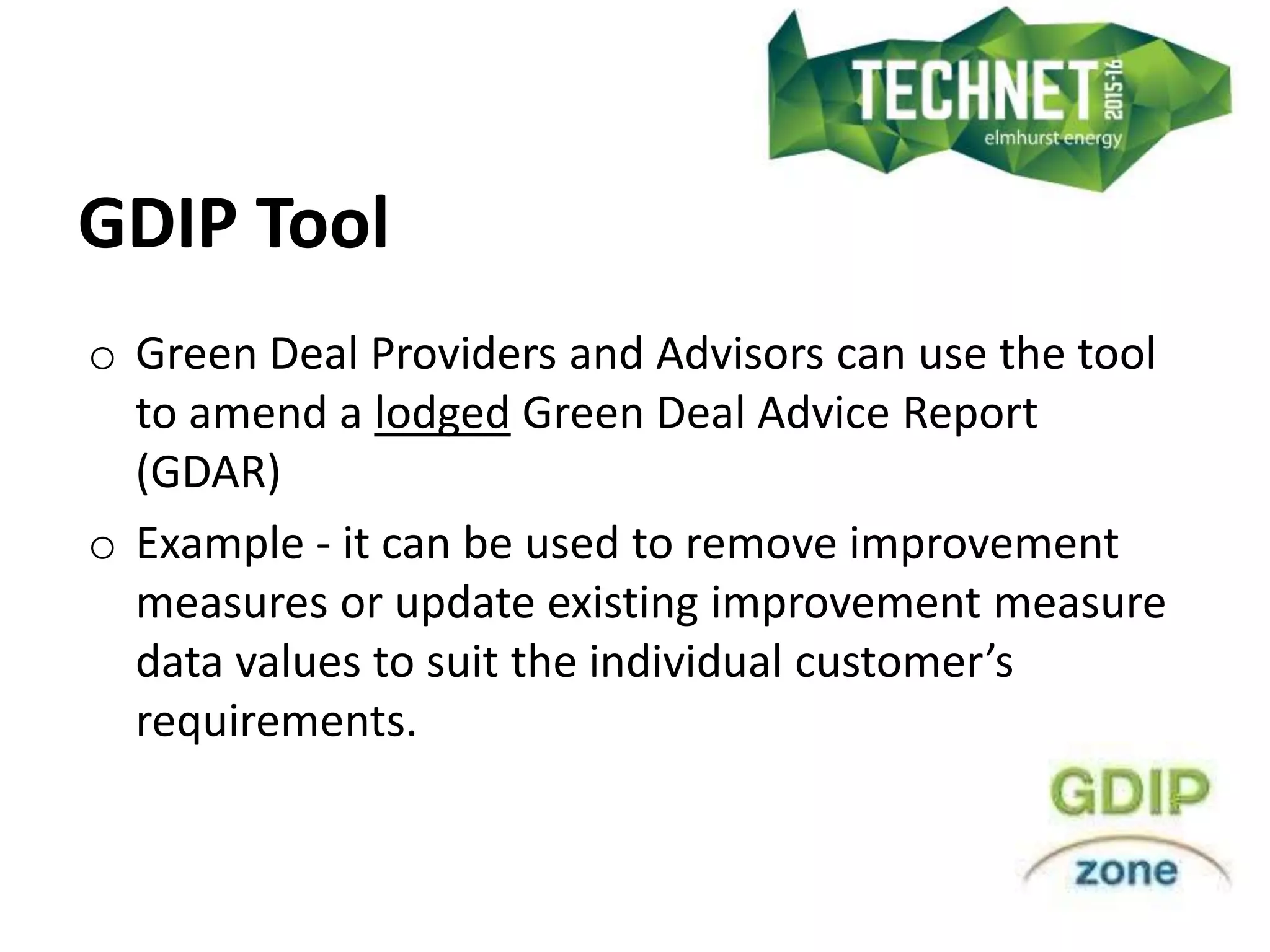 GDIP Tool
o Green Deal Providers and Advisors can use the tool
to amend a lodged Green Deal Advice Report
(GDAR)
o Example - it can be used to remove improvement
measures or update existing improvement measure
data values to suit the individual customer’s
requirements.
 