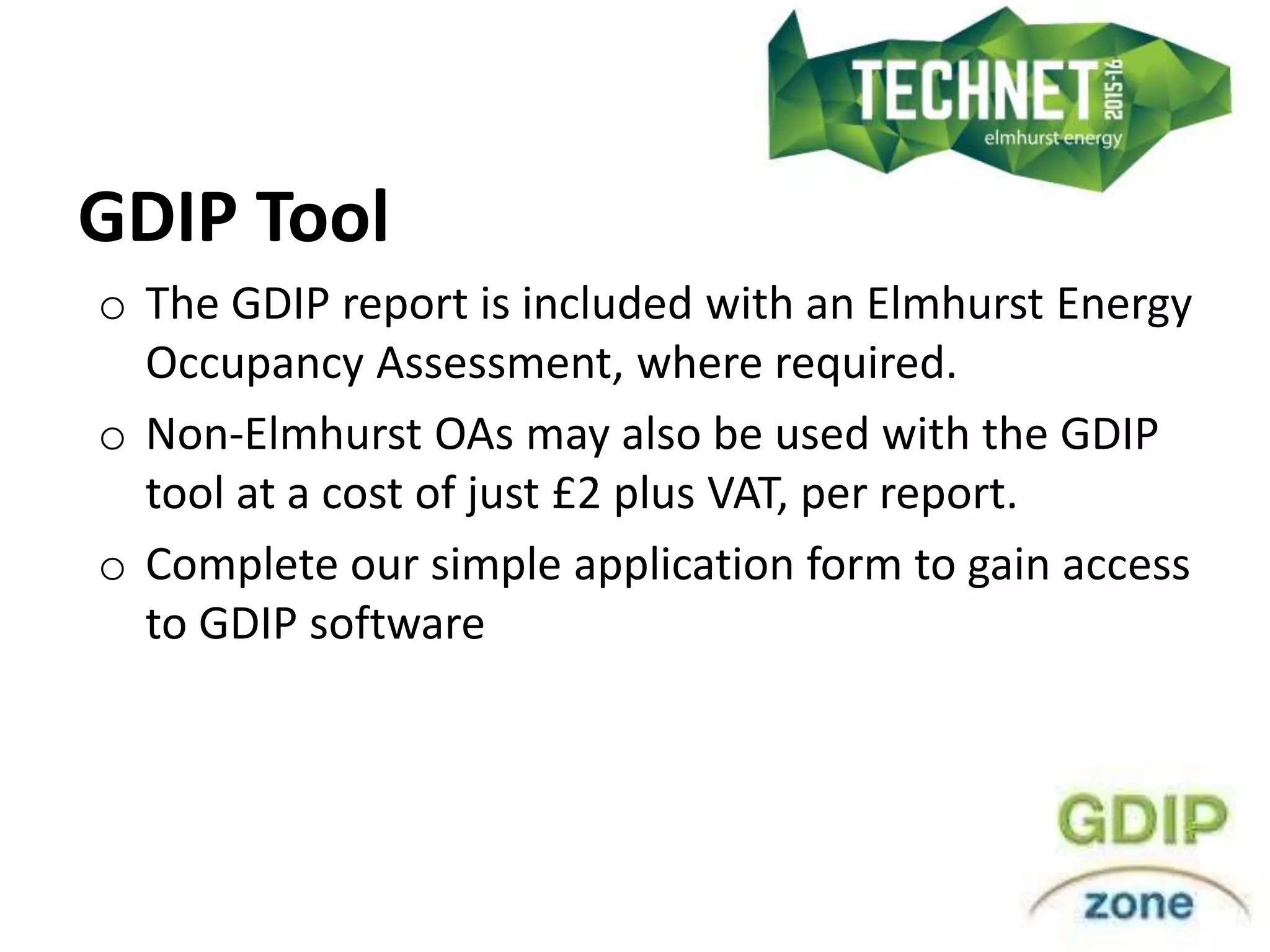 GDIP Tool
o The GDIP report is included with an Elmhurst Energy
Occupancy Assessment, where required.
o Non-Elmhurst OAs may also be used with the GDIP
tool at a cost of just £2 plus VAT, per report.
o Complete our simple application form to gain access
to GDIP software
 