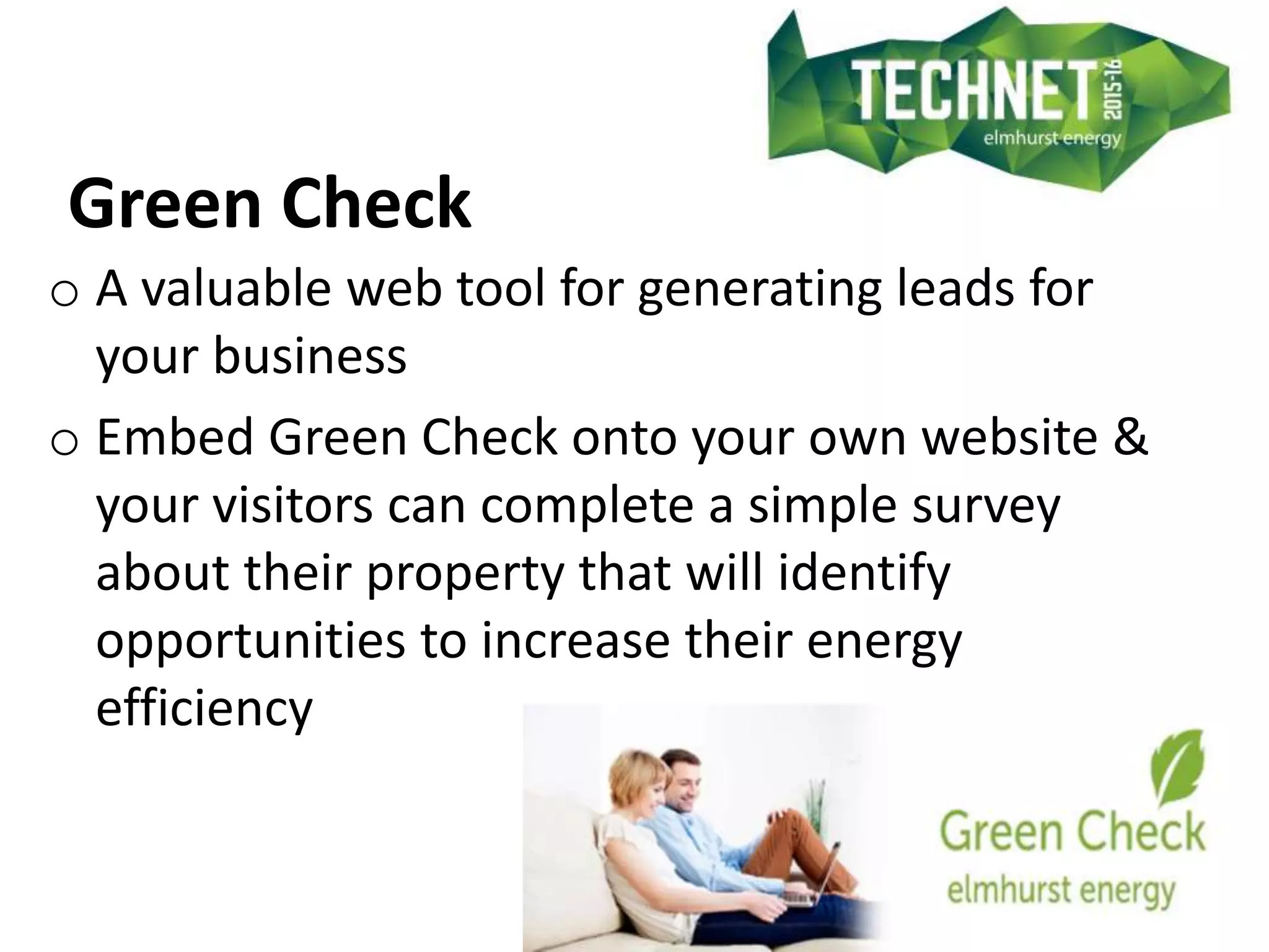 Green Check
o A valuable web tool for generating leads for
your business
o Embed Green Check onto your own website &
your visitors can complete a simple survey
about their property that will identify
opportunities to increase their energy
efficiency
 