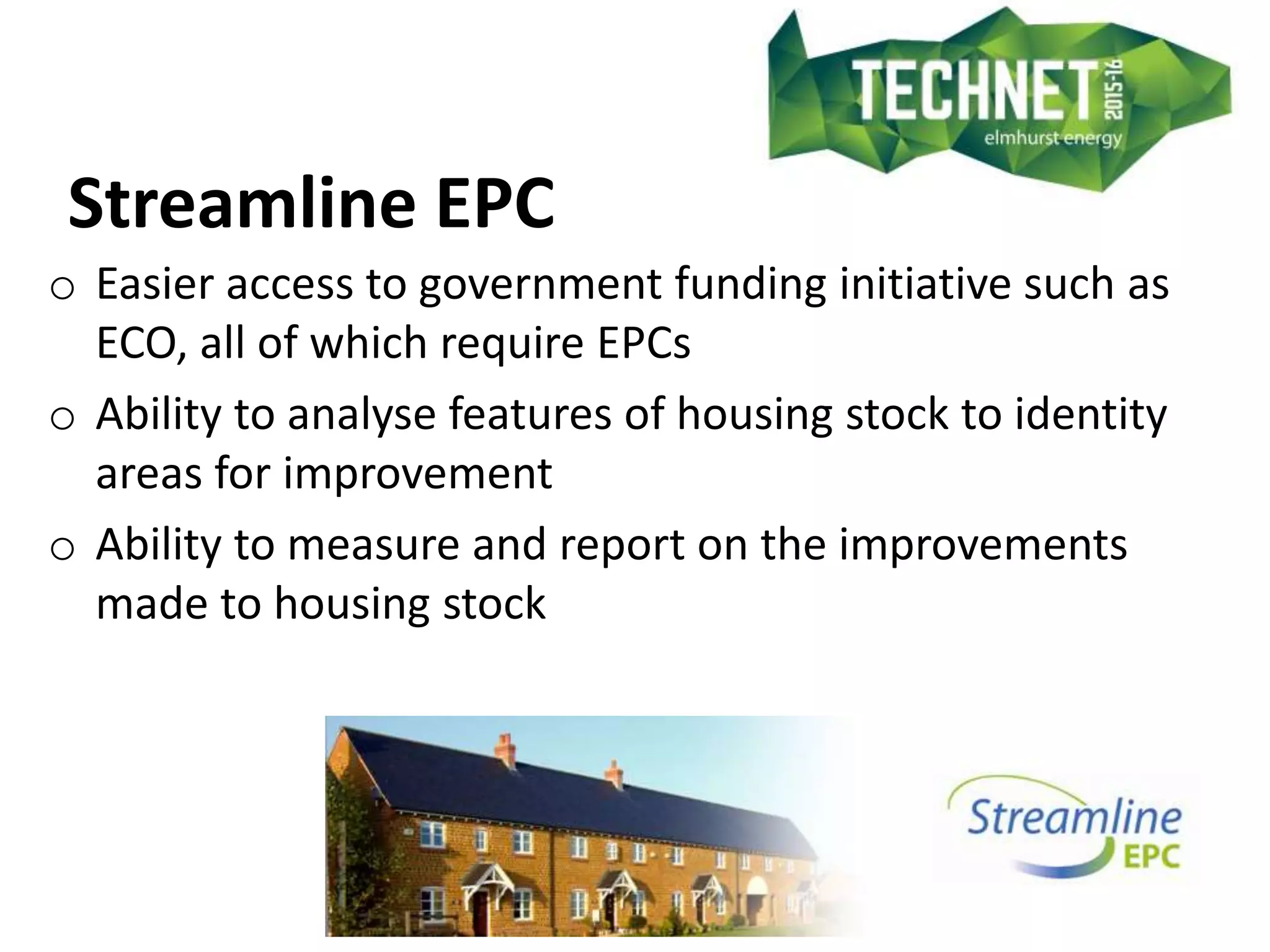 Streamline EPC
o Easier access to government funding initiative such as
ECO, all of which require EPCs
o Ability to analyse features of housing stock to identity
areas for improvement
o Ability to measure and report on the improvements
made to housing stock
 