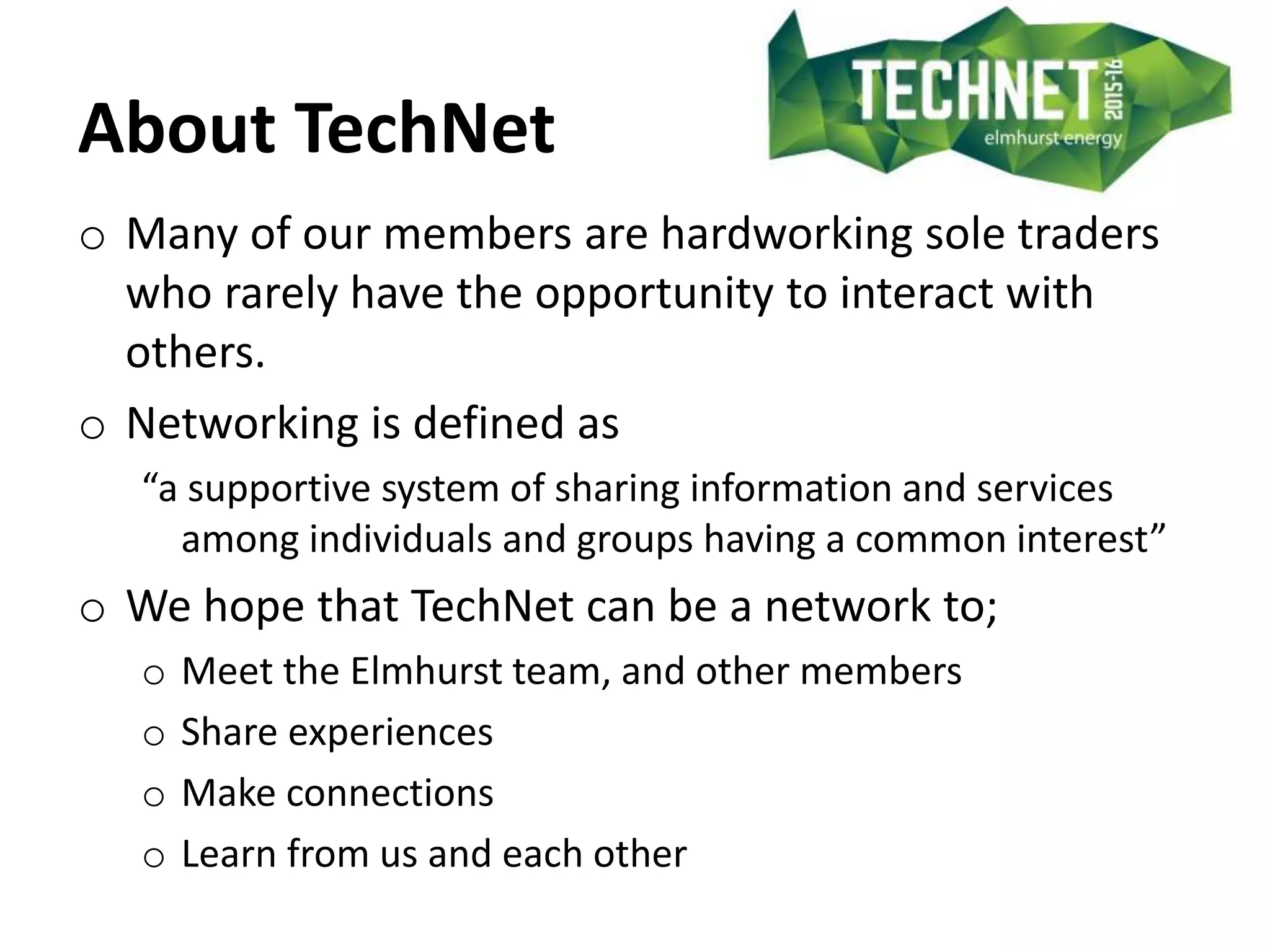 About TechNet
o Many of our members are hardworking sole traders
who rarely have the opportunity to interact with
others.
o Networking is defined as
“a supportive system of sharing information and services
among individuals and groups having a common interest”
o We hope that TechNet can be a network to;
o Meet the Elmhurst team, and other members
o Share experiences
o Make connections
o Learn from us and each other
 