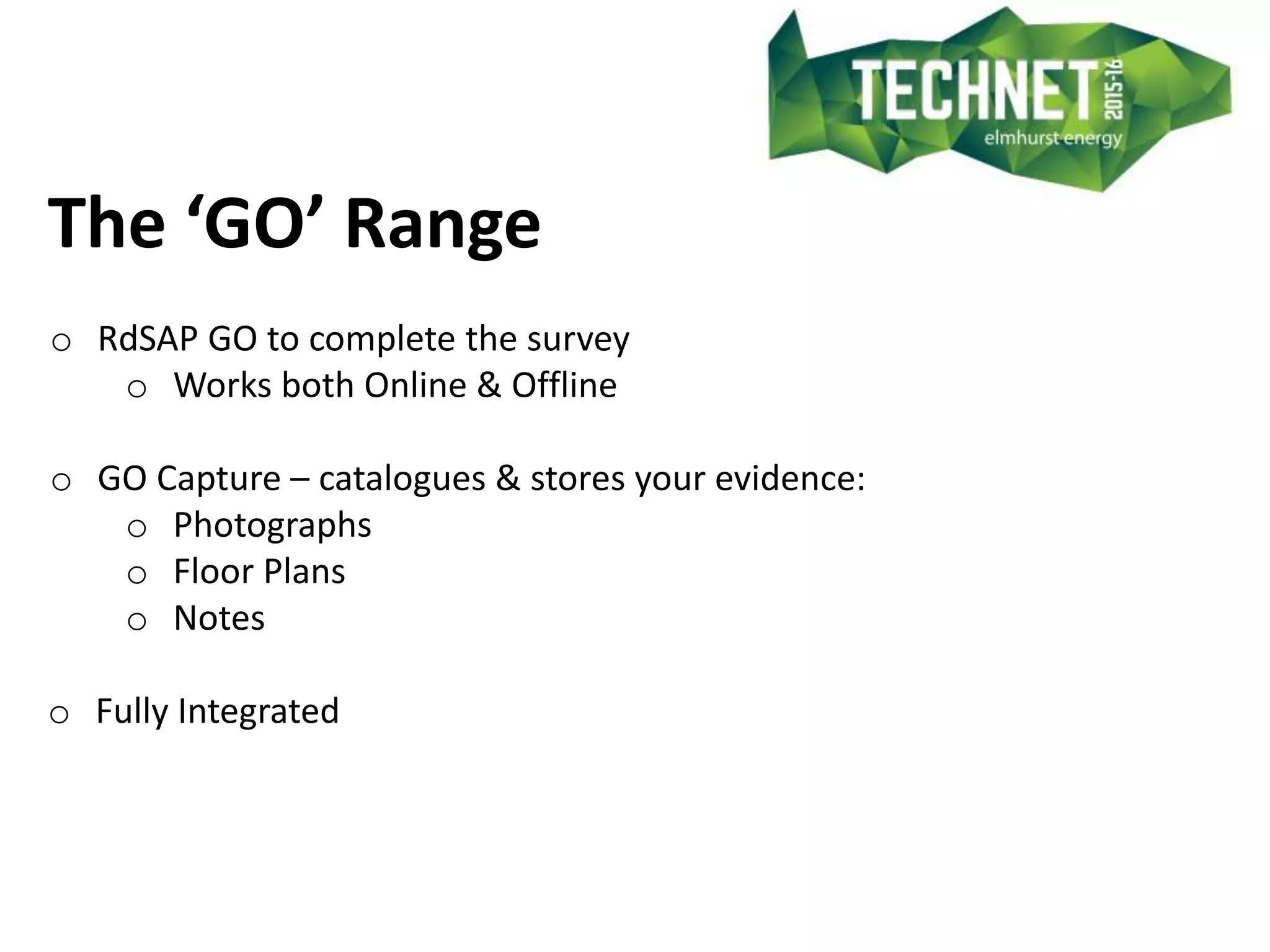 The ‘GO’ Range
o RdSAP GO to complete the survey
o Works both Online & Offline
o GO Capture – catalogues & stores your evidence:
o Photographs
o Floor Plans
o Notes
o Fully Integrated
 