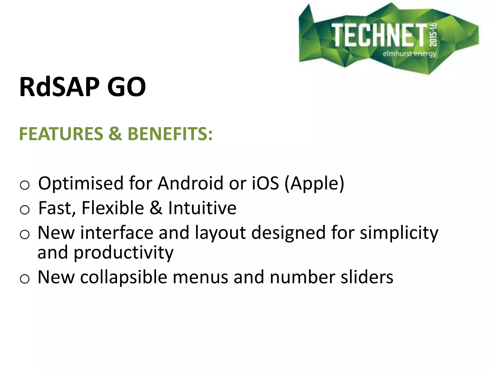 RdSAP GO
FEATURES & BENEFITS:
o Optimised for Android or iOS (Apple)
o Fast, Flexible & Intuitive
o New interface and layout designed for simplicity
and productivity
o New collapsible menus and number sliders
 