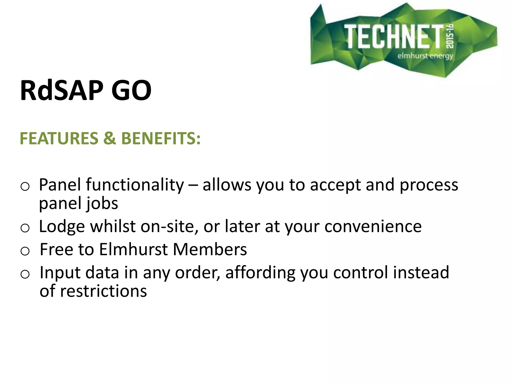 RdSAP GO
FEATURES & BENEFITS:
o Panel functionality – allows you to accept and process
panel jobs
o Lodge whilst on-site, or later at your convenience
o Free to Elmhurst Members
o Input data in any order, affording you control instead
of restrictions
 