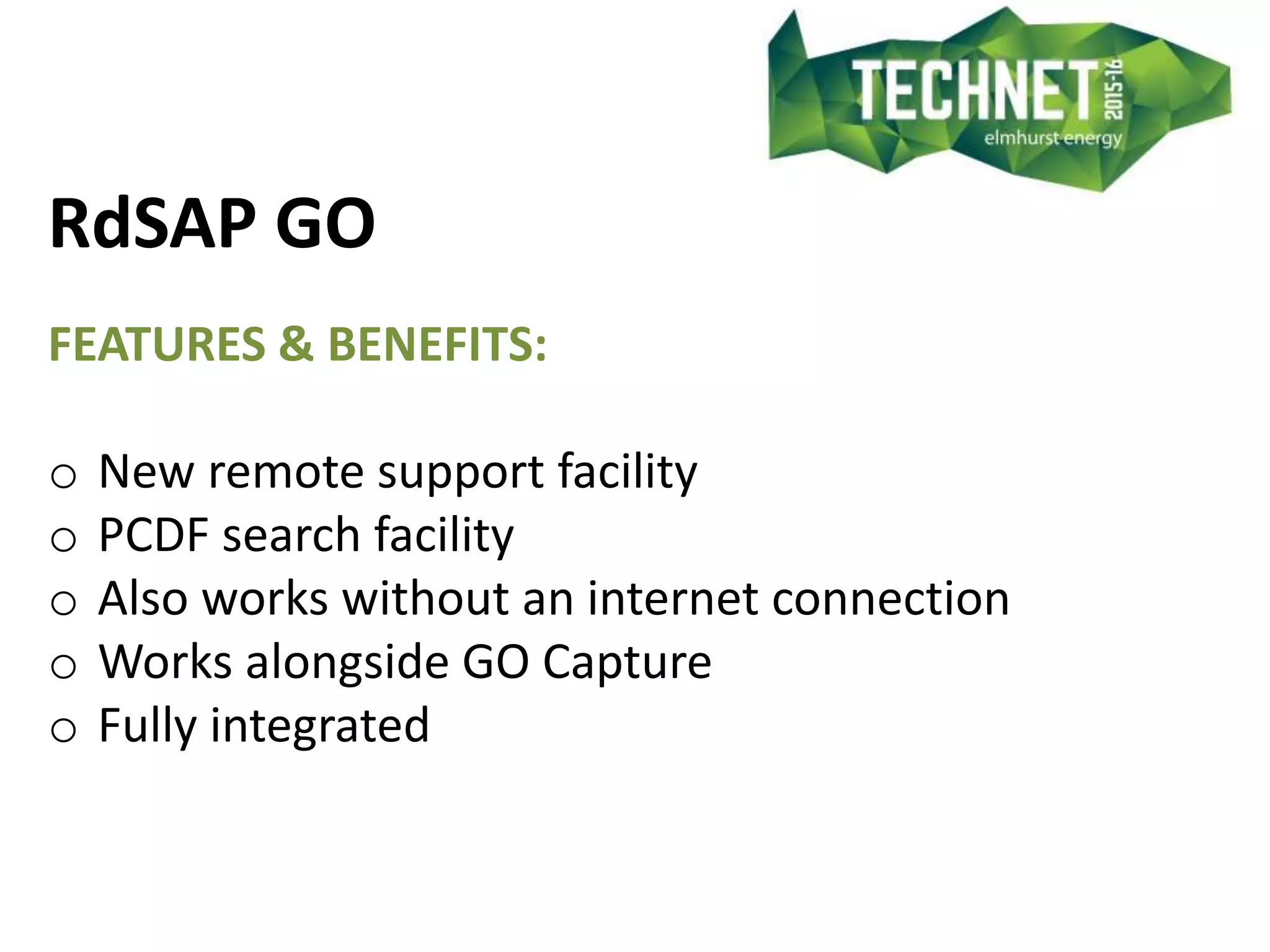 RdSAP GO
FEATURES & BENEFITS:
o New remote support facility
o PCDF search facility
o Also works without an internet connection
o Works alongside GO Capture
o Fully integrated
 
